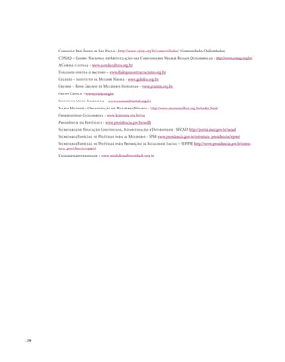 . 258
Comissão Pró-Índio de São Paulo - http://www.cpisp.org.br/comunidades/ (Comunidades Quilombolas)
CONAQ – Coord. Nacional de Articulação das Comunidades Negras Rurais Quilombolas - http://www.conaq.org.br/
A Cor da cultura - www.acordacultura.org.br
Diálogos contra o racismo – www.dialogoscontraoracismo.org.br
Geledés – Instituto da Mulher Negra – www.geledes.org.br
Grumin – Rede Grumin de Mulheres Indígenas - www.grumin.org.br
Grupo Criola – www.criola.org.br
Instituto Sócio-Ambiental - www.socioambiental.org.br
Maria Mulher – Organização de Mulheres Negras - http://www.mariamulher.org.br/index.html
Observatório Quilombola - www.koinonia.org.br/oq
Presidência da República - www.presidencia.gov.br/sedh
Secretaria de Educação Continuada, Alfabetização e Diversidade - SECAD http://portal.mec.gov.br/secad
Secretaria Especial de Políticas para as Mulheres - SPM www.presidencia.gov.br/estrutura_presidencia/sepm/
Secretaria Especial de Políticas para Promoção da Igualdade Racial – SEPPIR http://www.presidencia.gov.br/estru-
tura_presidencia/seppir/
Unidadenadiversidade - www.unidadenadiversidade.org.br
 