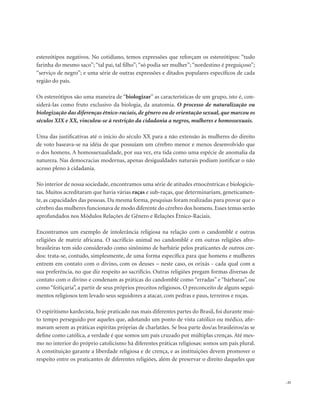 . 25
estereótipos negativos. No cotidiano, temos expressões que reforçam os estereótipos: “tudo
farinha do mesmo saco”; “tal pai, tal filho”; “só podia ser mulher”; “nordestino é preguiçoso”;
“serviço de negro”; e uma série de outras expressões e ditados populares específicos de cada
região do país.
Os estereótipos são uma maneira de “biologizar” as características de um grupo, isto é, con-
siderá-las como fruto exclusivo da biologia, da anatomia. O processo de naturalização ou
biologização das diferenças étnico-raciais, de gênero ou de orientação sexual, que marcou os
séculos XIX e XX, vinculou-se à restrição da cidadania a negros, mulheres e homossexuais.
Uma das justificativas até o início do século XX para a não extensão às mulheres do direito
de voto baseava-se na idéia de que possuíam um cérebro menor e menos desenvolvido que
o dos homens. A homossexualidade, por sua vez, era tida como uma espécie de anomalia da
natureza. Nas democracias modernas, apenas desigualdades naturais podiam justificar o não
acesso pleno à cidadania.
No interior de nossa sociedade, encontramos uma série de atitudes etnocêntricas e biologicis-
tas. Muitos acreditaram que havia várias raças e sub-raças, que determinariam, geneticamen-
te, as capacidades das pessoas. Da mesma forma, pesquisas foram realizadas para provar que o
cérebro das mulheres funcionava de modo diferente do cérebro dos homens. Esses temas serão
aprofundados nos Módulos Relações de Gênero e Relações Étnico-Raciais.
Encontramos um exemplo de intolerância religiosa na relação com o candomblé e outras
religiões de matriz africana. O sacrifício animal no candomblé e em outras religiões afro-
brasileiras tem sido considerado como sinônimo de barbárie pelos praticantes de outros cre-
dos: trata-se, contudo, simplesmente, de uma forma específica para que homens e mulheres
entrem em contato com o divino, com os deuses – neste caso, os orixás - cada qual com a
sua preferência, no que diz respeito ao sacrifício. Outras religiões pregam formas diversas de
contato com o divino e condenam as práticas do candomblé como “erradas” e “bárbaras”, ou
como “feitiçaria”, a partir de seus próprios preceitos religiosos. O preconceito de alguns segui-
mentos religiosos tem levado seus seguidores a atacar, com pedras e paus, terreiros e roças.
O espiritismo kardecista, hoje praticado nas mais diferentes partes do Brasil, foi durante mui-
to tempo perseguido por aqueles que, adotando um ponto de vista católico ou médico, afir-
mavam serem as práticas espíritas próprias de charlatães. Se boa parte dos/as brasileiros/as se
define como católica, a verdade é que somos um país cruzado por múltiplas crenças. Até mes-
mo no interior do próprio catolicismo há diferentes práticas religiosas: somos um país plural.
A constituição garante a liberdade religiosa e de crença, e as instituições devem promover o
respeito entre os praticantes de diferentes religiões, além de preservar o direito daqueles que
 