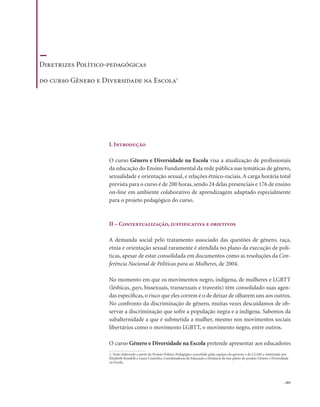 . 261
I. Introdução
O curso Gênero e Diversidade na Escola visa a atualização de profissionais
da educação do Ensino Fundamental da rede pública nas temáticas de gênero,
sexualidade e orientação sexual, e relações étnico-raciais. A carga horária total
prevista para o curso é de 200 horas, sendo 24 delas presenciais e 176 de ensino
on-line em ambiente colaborativo de aprendizagem adaptado especialmente
para o projeto pedagógico do curso.
II – Contextualização, justificativa e objetivos
A demanda social pelo tratamento associado das questões de gênero, raça,
etnia e orientação sexual raramente é atendida no plano da execução de polí-
ticas, apesar de estar consolidada em documentos como as resoluções da Con-
ferência Nacional de Políticas para as Mulheres, de 2004.
No momento em que os movimentos negro, indígena, de mulheres e LGBTT
(lésbicas, gays, bissexuais, transexuais e travestis) têm consolidado suas agen-
das específicas,o risco que eles correm é o de deixar de olharem uns aos outros.
No confronto da discriminação de gênero, muitas vezes descuidamos de ob-
servar a discriminação que sofre a população negra e a indígena. Sabemos da
subalternidade a que é submetida a mulher, mesmo nos movimentos sociais
libertários como o movimento LGBTT, o movimento negro, entre outros.
O curso Gênero e Diversidade na Escola pretende apresentar aos educadores
1. Texto elaborado a partir do Projeto Político Pedagógico concebido pelas equipes do governo e do CLAM e sintetizado por
Elizabeth Rondelli e Laura Coutinho, Coordenadoras de Educação a Distância da fase piloto do projeto Gênero e Diversidade
na Escola.
Diretrizes Político-pedagógicas
do curso Gênero e Diversidade na Escola1
 