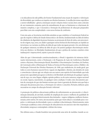 . 262
e às educadoras da rede pública do Ensino Fundamental uma noção de respeito e valorização
da diversidade, que conduza ao respeito aos direitos humanos.A escolha dos temas específicos
a serem trabalhados - gênero, orientação sexual e relações étnico-raciais, bem como a decisão
de seu tratamento conjunto, parte do entendimento de que os fenômenos se relacionam de
maneira complexa, e que é necessária a formação de profissionais de educação preparados
para lidar com esta complexidade e com novas formas de confronto.
Com esta ação, as Secretarias envolvidas atendem ao que estabelece a Constituição Federal no
que diz respeito à defesa do Estado democrático e de direito, fundamentado na idéia de defesa
da cidadania; da dignidade da pessoa humana; na promoção do bem de todos, sem preconcei-
tos de origem, raça, sexo, cor, idade e quaisquer outras formas de discriminação; ao repúdio ao
terrorismo e ao racismo; na defesa da idéia de que todos são iguais perante e lei, sem distinção
de qualquer natureza; na defesa da idéia de que a lei punirá qualquer discriminação atenta-
tória aos direitos e às liberdades fundamentais; de que a prática do racismo constitui crime
inafiançável e imprescritível, sujeito à pena de reclusão.
Além do que é determinado constitucionalmente, o Brasil é signatário de inúmeras decla-
rações internacionais, como a Declaração e do Programa de Ação da Conferência Mundial
contra o Racismo, Discriminação Racial, Xenofobia e Discriminações Correlatas, de Durban;
da Convenção sobre a Eliminação de Todas as Formas de Discriminação contra a Mulher e da
Declaração Universal dos Direitos Humanos, de 1948, que estabelecem, de modo geral, que
todos os seres humanos nascem livres e iguais em dignidade e direitos, são dotados de razão
e consciências e devem agir em relação uns aos outros com espírito de fraternidade; que toda
pessoa tem capacidade para gozar os direitos e de liberdade sem distinção de qualquer espécie,
seja de raça, cor, sexo, língua, religião, opinião política, ou de outra natureza, origem nacional
ou social, riqueza, nascimento, ou qualquer outra condição. E todos estes documentos par-
tem da concepção de que não bastam normas que visem à garantia de direitos sem que haja a
educação das pessoas para isso, e a formação em valores e conceitos. Portanto, definem ações
necessárias no campo da educação formal e informal.
A promoção de políticas educacionais públicas de enfrentamento ao preconceito e à discri-
minação demanda, de um lado, medidas de ampliação do acesso e melhoria da qualidade do
atendimento aos grupos historicamente discriminados – negros, indígenas, mulheres, homos-
sexuais, entre outros. De outro, são necessárias ações que visem educar a sociedade para o res-
peito e a valorização da diversidade e para o combate à discriminação. Historicamente, tanto
a formação acadêmica como a formação de educadores/as em exercício não têm respeitado a
diversidade, tampouco contemplado o debate dos temas.
Nos últimos anos, o Estado brasileiro tem promovido uma série de medidas visando ao en-
 