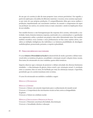 . 264
do em que o/a cursista já sabe do tema proposto (suas certezas provisórias). Em seguida, a
partir da exploração e da análise de diferentes materiais e recursos, os/as cursistas expressam-
se por meio de suas próprias produções. O compartilhamento delas gera novas análises e
produções, impulsionando um crescimento contínuo. Ao assumir o compromisso de expor
sua produção aos outros, o/a cursista torna-se mais consciente e atento às implicações éticas
de seu trabalho.
Este modelo favorece a não-homogeneização das respostas do/a cursista, valorizando a cria-
tividade. Assim, fomenta inúmeras respostas, motivando-o/a a contextualizar e a aprofundar
seus argumentos, enfim, a produzir sua própria visão sobre determinado tema. Este modelo
também reconhece os/as cursistas e os/as professores/as on-line como sujeitos ativos, con-
sidera as múltiplas inteligências dos indivíduos e as inúmeras possibilidades de abordagem
multidisciplinar, promovendo, portanto, o respeito à pluralidade.
IV - Temas dos módulos e das unidades
O curso Gênero e Diversidade na Escola foi desenvolvido de modo a permitir o debate trans-
versal sobre as temáticas de gênero, sexualidade e orientação sexual e relações étnico-raciais.
Para tanto, foi estruturado em cinco módulos, quatro deles temáticos.
Importa observar aqui a intenção de promover o debate articulado dos diversos fenômenos
estudados – a discriminação de gênero, étnico-racial e por orientação sexual. A correlação
entre os assuntos, feita no texto, foi facilitada por meio de referências textuais e hyperlinks,
permitindo que o/a cursista transitasse entre os temas.
O curso foi estruturado nos módulos e unidades a seguir:
Módulo 1 | Diversidade
Módulo 2 | Gênero
Unidade 1: Gênero: um conceito importante para o conhecimento do mundo social
Unidade 2: A importância dos movimentos sociais na luta contra as desigualdades
de gênero
Unidade 3: Gênero no cotidiano escolar
Módulo 3 | Sexualidade e Orientação Sexual
Unidade 1: Dimensão conceitual, diversidade, discriminação
Unidade 2: Sexualidade, direitos e educação
 