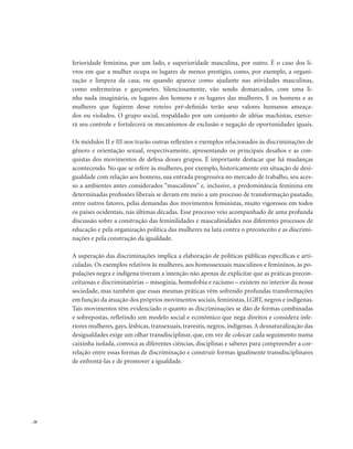 . 28
ferioridade feminina, por um lado, e superioridade masculina, por outro. É o caso dos li-
vros em que a mulher ocupa os lugares de menos prestígio, como, por exemplo, a organi-
zação e limpeza da casa, ou quando aparece como ajudante nas atividades masculinas,
como enfermeiras e garçonetes. Silenciosamente, vão sendo demarcados, com uma li-
nha nada imaginária, os lugares dos homens e os lugares das mulheres. E os homens e as
mulheres que fugirem desse roteiro pré-definido terão seus valores humanos ameaça-
dos ou violados. O grupo social, respaldado por um conjunto de idéias machistas, exerce-
rá seu controle e fortalecerá os mecanismos de exclusão e negação de oportunidades iguais.
Os módulos II e III nos trarão outras reflexões e exemplos relacionados às discriminações de
gênero e orientação sexual, respectivamente, apresentando os principais desafios e as con-
quistas dos movimentos de defesa desses grupos. É importante destacar que há mudanças
acontecendo. No que se refere às mulheres, por exemplo, historicamente em situação de desi-
gualdade com relação aos homens, sua entrada progressiva no mercado de trabalho, seu aces-
so a ambientes antes considerados “masculinos” e, inclusive, a predominância feminina em
determinadas profissões liberais se deram em meio a um processo de transformação pautado,
entre outros fatores, pelas demandas dos movimentos feministas, muito vigorosos em todos
os países ocidentais, nas últimas décadas. Esse processo veio acompanhado de uma profunda
discussão sobre a construção das feminilidades e masculinidades nos diferentes processos de
educação e pela organização política das mulheres na luta contra o preconceito e as discrimi-
nações e pela construção da igualdade.
A superação das discriminações implica a elaboração de políticas públicas específicas e arti-
culadas. Os exemplos relativos às mulheres, aos homossexuais masculinos e femininos, às po-
pulações negra e indígena tiveram a intenção não apenas de explicitar que as práticas precon-
ceituosas e discriminatórias – misoginia, homofobia e racismo – existem no interior da nossa
sociedade, mas também que essas mesmas práticas vêm sofrendo profundas transformações
em função da atuação dos próprios movimentos sociais, feministas, LGBT, negros e indígenas.
Tais movimentos têm evidenciado o quanto as discriminações se dão de formas combinadas
e sobrepostas, refletindo um modelo social e econômico que nega direitos e considera infe-
riores mulheres, gays, lésbicas, transexuais, travestis, negros, indígenas.A desnaturalização das
desigualdades exige um olhar transdisciplinar, que, em vez de colocar cada seguimento numa
caixinha isolada, convoca as diferentes ciências, disciplinas e saberes para compreender a cor-
relação entre essas formas de discriminação e construir formas igualmente transdisciplinares
de enfrentá-las e de promover a igualdade.
 