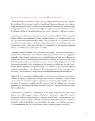 . 29
4. A dinâmica cultural, o respeito e a valorização da diversidade
O texto demonstra o dinamismo da cultura que está sempre reinventando tradições e significa-
dos,mesclando elementos,incorporando e ressignificando alguns e rechaçando outros.A diver-
sidade cultural é vital para um saudável dinamismo cultural. Diversidade que demanda respei-
to. Respeito e tolerância são sinônimos? Você percebe alguma conotação negativa no conceito
de tolerância? Reflita, dê sua opinião, dialogue com outros professores e professoras cursistas.
Os exemplos oferecidos aqui revelam um dos aspectos centrais da idéia de cultura: seu caráter
dinâmico. Muitas vezes associada à idéia de “tradição”, a cultura foi pensada como algo imu-
tável, que tenderia a se reproduzir sem perder suas características. Ora, a cultura, no Brasil,
assim como em outros lugares, é dinâmica, muda, se transforma. Isso acontece em meio a um
processo muitas vezes caracterizado pela idéia de “globalização”, o que significa, em grande
medida, a “ocidentalização” de boa parte do mundo.
Os grupos indígenas no Brasil têm demonstrado uma grande capacidade de resistência, ao
reelaborarem continuamente seu patrimônio cultural a partir dos valores de suas próprias
sociedades. Assim, quando em contato com a sociedade abrangente, os grupos indígenas não
aceitam passivamente os elementos e valores que lhes são impostos.Ao contrário: se apropriam
de elementos da sociedade ocidental que, de acordo com sua cultura, são passíveis de ser ado-
tados, dando significados diversos a elementos inicialmente estranhos, que são assim incor-
porados dinamicamente aos seus valores culturais. Ao contrário do que se pensou, os grupos
indígenas nem perderam a sua cultura, nem desapareceram, como mostra a sua recuperação
demográfica dos últimos anos e a impressionante visibilidade dos movimentos indígenas.
É a partir da perspectiva que considera a cultura como um processo dinâmico de reinvenção
contínua de tradições e significados que deve ser observado o fenômeno cultural. Muitas
vezes, se tem visto na cultura dos povos indígenas, ou mesmo na cultura popular, focos con-
servadores de resistência a qualquer tipo de mudança. A idéia de tradição, assim como a de
progresso, deve ser interpretada dentro do contexto no qual ela se produz: é um valor de uma
determinada cultura.
Freqüentemente, questiona-se a possibilidade de um grupo indígena manter a sua cultura
quando passa a adotar alguns costumes ocidentais ou a usar roupas e sapatos “dos brancos”.
É comum se afirmar que deixaram de ser “índios de verdade”. Ora, a cultura dos povos indí-
genas, como a nossa, é dinâmica. Da mesma forma que assimila certos elementos culturais da
sociedade envolvente, dando-lhes novos significados, ela rechaça outros. É importante salien-
tar que esse processo se dá de forma diferenciada em cada grupo indígena específico.
 