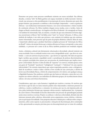 . 30
Pensemos um pouco num processo semelhante existente em nossa sociedade. Nas últimas
décadas, a música “afro” da Bahia ganhou um espaço inusitado na mídia nacional e interna-
cional; esse processo se deu paralelamente à incorporação de novos elementos por parte dos
grupos baianos, que passaram a combinar a alta tecnologia (importada) – como as guitarras
elétricas – aos tradicionais instrumentos baianos e aos novos instrumentos e ritmos trazidos
do continente africano. Da África também chegam novas modas, cores e tecidos. Antes de
chegar ao Brasil,a moda africana – de Angola ou da África Ocidental – foi consagrada na França
e lá também foi reinventada. Vale, no entanto, a ressalva de que esses elementos de forma algu-
ma caracterizam os blocos “afro” da Bahia como “mais” ou “menos” africanos. A África, como
símbolo da tradição, é um valor, que pertence a um conjunto de tradições que são continua-
mente reinventadas, num processo que faz parte da própria dinâmica cultural. Além do mais,
é importante salientar que o produto final desse complexo processo de “reinvenção da África
no Brasil” é único, da mesma forma que a música africana na França corresponde a uma outra
realidade, e o processo tal e como se dá na África também produzirá um resultado original.
Assim, a dinâmica cultural está diretamente relacionada à diversidade cultural existente em
nossa sociedade. Esta se confunde muitas vezes com a desigualdade social – que deve ser com-
batida – e com um universo de preconceitos – que devem ser superados. Há todo um aparato
legal e jurídico que promete a igualdade social e a penalização de práticas discriminatórias,
mas a própria sociedade deve passar por um processo de transformação que implica incor-
porar a diversidade. Ela deve ir além da idéia de “suportar” o/a outro/a, tomada apenas como
um gesto de “bondade”, “paciência”, “indulgência”, “aceitação” e “tolerância” de uma suposta
inferioridade. É de extrema importância que sejam respeitadas questões como a obrigatorie-
dade de reconhecer a todos e todas o direito à livre escolha de suas convicções, o direito de
terem suas diversidades físicas, o direto de comportamento e de valores, sem qualquer ameaça
à dignidade humana. Daí, podemos concluir que não basta ser tolerante; a meta deve ser a do
respeito aos valores culturais e aos indivíduos de diferentes grupos, do reconhecimento desses
valores e de uma convivência harmoniosa.
Consideramos, aqui, que a ação humana é regulada por motivos e normas. Os motivos que
nos levam a agir de uma ou outra maneira podem estar relacionados a interesses pessoais ou
coletivos, a razões e justificativas e a emoções. As normas, por sua vez, são impostas pela cul-
tura, pelas instituições formais que repassam valores morais e implementam leis. A proposta
do curso Gênero e Diversidade na Escola é desenvolver um processo de aprendizagem pautado
nestes eixos: motivos e normas. Propõe-se conhecer e valorizar a diversidade, abrindo mão dos
interesses pessoais pelos coletivos, oferecendo novos argumentos, novas critérios e informa-
ções na percepção da realidade. Uma proposta educativa voltada para a reflexão sobre compor-
tamentos, sobre como superar os preconceitos e situações de discriminação, deve contemplar
as leis, apresentando as sanções previstas para seu descumprimento por se tratar de condição
 