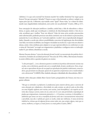 . 32
(defeitos). E o que seria normal? Ser homem-macho? Ser mulher feminina? Ser negro quase
branco? Ser gay sem gestos “afetados”? Espera-se que o discriminado se esforce e adapte-se às
regras para que ele, o diferente, seja tratado como “igual”. Nessa visão, “se o aluno for elimi-
nando suas singularidades indesejáveis, será aceito em sua plenitude” (Castro, 2006, p 217).
Essa concepção de educação justificou e justifica, ainda hoje, a fala de educadores e educa-
doras, os quais, ainda que reconheçam a existência de discriminações dentro e fora da es-
cola, acreditam que é melhor “ficar em silêncio”. Falar do tema seria acordar preconceitos
antes adormecidos, podendo provocar um efeito contrário: em vez de reduzir os preconceitos,
aumentá-los. E, nos silêncios, no “currículo explícito e oculto”, vão se reproduzindo desigual-
dades. Quando a escola não oferece possibilidades concretas de legitimação das diversidades
(nas falas, nos textos escolhidos, nas imagens veiculadas na escola etc) o que resta aos alunos e
alunas, senão a luta cotidiana para adaptar-se ao que esperam deles/as ou conformar-se com
o status de “desviante” ou reagir aos xingamentos e piadinhas e configurar entre os indiscipli-
nados? E, por último, abandonar a escola.
Moema Toscano destaca “o peso da educação formal [escola] na manutenção dos padrões discri-
minatórios, herdados da sociedade patriarcal”. Nos anos de 1970 e 1980, o Movimento Feminis-
ta assim refletia sobre a questão de gênero no ensino:
“o alvo principal [...] era a denúncia quanto à existência de práticas abertamente sexistas nas
escolas, com a tolerância, quando não com a cumplicidade, de pais e professores. Estes, em ge-
ral, não se apercebiam do peso de seu papel na reprodução dos padrões tradicionais, conserva-
dores, que persistiam na educação, apesar de seu aparente compromisso com a modernidade e
com a democracia” (LARKIN,Elisa.Sankofa: educação e identidade afro-descendentes,2002)
Falando sobre educação cidadã, Mary Garcia Castro, pesquisadora da Unesco, nos traz a se-
guinte reflexão:
“Há que se estimular os professores [e professoras] para estarem alertas, para o exercício de
uma educação por cidadanias e diversidade em cada contato, na sala de aula ou fora dela,
em uma brigada vigilante anti-racista, anti-sexista, [anti-homofóbica] e de respeito aos di-
reitos das crianças e jovens, tanto em ser, como em vir a ser; não permitindo a reprodução de
piadas que estigmatizam, tratamento pejorativo (...). O racismo, o sexismo, [a homofobia], o
adultismo que temos em nós se manifesta de forma sutil; não é necessariamente intencional
e percebido, mas dói, é sofrido por quem os recebe, então são violências. E marca de forma
indelével as vítimas que de alguma forma somos todos nós, mas sempre alguns, mais que os
outros, mulheres, os negros, os mais jovens e os mais pobres (Castro, 2005)”.
 