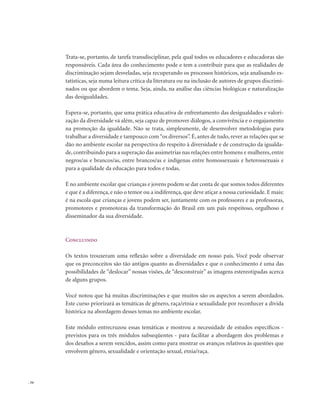 . 34
Trata-se, portanto, de tarefa transdisciplinar, pela qual todos os educadores e educadoras são
responsáveis. Cada área do conhecimento pode e tem a contribuir para que as realidades de
discriminação sejam desveladas, seja recuperando os processos históricos, seja analisando es-
tatísticas, seja numa leitura crítica da literatura ou na inclusão de autores de grupos discrimi-
nados ou que abordem o tema. Seja, ainda, na análise das ciências biológicas e naturalização
das desigualdades.
Espera-se, portanto, que uma prática educativa de enfrentamento das desigualdades e valori-
zação da diversidade vá além, seja capaz de promover diálogos, a convivência e o engajamento
na promoção da igualdade. Não se trata, simplesmente, de desenvolver metodologias para
trabalhar a diversidade e tampouco com“os diversos”. É, antes de tudo, rever as relações que se
dão no ambiente escolar na perspectiva do respeito à diversidade e de construção da igualda-
de, contribuindo para a superação das assimetrias nas relações entre homens e mulheres, entre
negros/as e brancos/as, entre brancos/as e indígenas entre homossexuais e heterossexuais e
para a qualidade da educação para todos e todas.
É no ambiente escolar que crianças e jovens podem se dar conta de que somos todos diferentes
e que é a diferença, e não o temor ou a indiferença, que deve atiçar a nossa curiosidade. E mais:
é na escola que crianças e jovens podem ser, juntamente com os professores e as professoras,
promotores e promotoras da transformação do Brasil em um país respeitoso, orgulhoso e
disseminador da sua diversidade.
Concluindo
Os textos trouxeram uma reflexão sobre a diversidade em nosso país. Você pode observar
que os preconceitos são tão antigos quanto as diversidades e que o conhecimento é uma das
possibilidades de “deslocar” nossas visões, de “desconstruir” as imagens estereotipadas acerca
de alguns grupos.
Você notou que há muitas discriminações e que muitos são os aspectos a serem abordados.
Este curso priorizará as temáticas de gênero, raça/etnia e sexualidade por reconhecer a dívida
histórica na abordagem desses temas no ambiente escolar.
Este módulo entrecruzou essas temáticas e mostrou a necessidade de estudos específicos -
previstos para os três módulos subseqüentes - para facilitar a abordagem dos problemas e
dos desafios a serem vencidos, assim como para mostrar os avanços relativos às questões que
envolvem gênero, sexualidade e orientação sexual, etnia/raça.
 