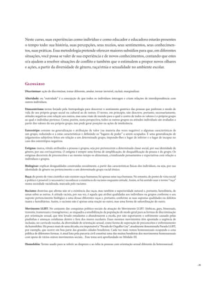 . 35
Glossário
Discriminar: ação de discriminar, tratar diferente, anular, tornar invisível, excluir, marginalizar.
Alteridade: ou “outridade” é a concepção de que todos os indivíduos interagen e criam relações de interdependência com
outros indivíduos.
Etnocentrismo termo forjado pela Antropologia para descrever o sentimento genérico das pessoas que preferem o modo de
vida do seu próprio grupo social ou cultural ao de outros. O termo, em princípio, não descreve, portanto, necessariamente,
atitudes negativas com relação aos outros, mas uma visão de mundo para a qual o centro de todos os valores é o próprio grupo
ao qual o indivíduo pertence. Como, porém, nesta perspectiva, todos os outros grupos ou atitudes individuais são avaliados a
partir dos valores do seu próprio grupo, isso pode gerar posições ou ações de intolerância.
Estereótipo consiste na generalização e atribuição de valor (na maioria das vezes negativo) a algumas características de
um grupo, reduzindo-o a estas características e definindo os “lugares de poder” a serem ocupados. É uma generalização de
julgamentos subjetivos feitos em relação a um determinado grupo, impondo-lhes o lugar de inferior e o lugar de incapaz no
caso dos estereótipos negativos.
Estigma: marca, rótulo atribuídos a pessoas e grupos, seja por pertencerem a determinada classe social, por sua identidade de
gênero, por sua cor/raça/etnia. O estigma é sempre uma forma de simplificação, de desqualificação da pessoa e do grupo. Os
estigmas decorrem de preconceitos e ao mesmo tempo os alimentam, cristalizando pensamentos e expectativas com relação a
indivíduos e grupos.
Biologizar: explicar desigualdades construídas socialmente, a partir das características físicas dos indivíduos, ou seja, por sua
identidade de gênero ou pertencimento a um determinado grupo racial-étnico.
Raça:do ponto de vista científico não existem raças humanas; há apenas uma raça humana. No entanto, do ponto de vista social
e político é possível (e necessário) reconhecer a existência do racismo enquanto atitude.Assim,só há sentido usar o termo“raça”
numa sociedade racializada, marcada pelo racismo.
Racismo: doutrina que afirma não só a existência das raças, mas também a superioridade natural e, portanto, hereditária, de
umas sobre as outras. A atitude racista, por sua vez, é aquela que atribui qualidades aos indivíduos ou grupos conforme o seu
suposto pertencimento biológico a uma dessas diferentes raças e, portanto, conforme as suas supostas qualidades ou defeitos
inatos e hereditários. Assim, o racismo não é apenas uma reação ao outro, mas uma forma de subordinação do outro.
Movimento LGBT: No conjunto das conquistas político-sociais da atuação do Movimento LGBT (lésbicas, gays, bissexuais,
travestis, transexuais e transgêneros), se enquadra a sensibilização da população de modo geral para as formas de discriminação
por orientação sexual, que têm levado estudantes a abandonarem a escola, por não suportarem o sofrimento causado pelas
piadinhas e ameaças cotidianas dentro e fora dos muros escolares. Esses mesmos movimentos têm apontado a urgência de
inclusão, no currículo escolar, da diversidade de orientação sexual, como forma de superação de preconceitos e enfrentamento
da homofobia.Há pouco mais de uma década,era impensável a“Parada do Orgulho Gay”,atualmente denominada Parada LGBT,
por exemplo, que ocorre em boa parte das grandes cidades brasileiras. Cada vez mais vemos homossexuais ocupando a cena
pública de diferentes formas.A atual luta pela parceria civil constitui uma das muitas bandeiras dos movimentos homossexuais
com apoio de vários outros movimentos sociais. . Esse tema será aprofundado no Módulo III.
Homofobia: Termo usado para se referir ao desprezo e ao ódio às pessoas com orientação sexual diferente da heterossexual.
Neste curso, suas experiências como indivíduo e como educador e educadora estarão presentes
o tempo todo: sua história, suas percepções, seus receios, seus sentimentos, seus conhecimen-
tos,suas práticas.Essa metodologia pretende oferecer maiores subsídios para que,em diferentes
situações, você possa se valer de sua experiência e de novos conhecimentos, contando que estes
o/a ajudem a resolver situações de conflito e também que o estimulem a propor novos olhares
e ações, a partir da diversidade de gênero, raça/etnia e sexualidade no ambiente escolar.
 