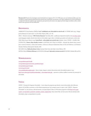 . 36
Parceria civil: Projeto de Lei há alguns anos tramitando no Congresso (PL 1151/1996) para criar um instituto jurídico que viria
reconhecer a união estável de duas pessoas do mesmo sexo.Entretanto,encontram-se em vigor atualmente em vários municípios
e estados da União leis orgânicas que equiparam, para parceiros do mesmo sexo, alguns preceitos legais incidentes sobre a união
estável entre parceiros de sexos diferentes.
Bibliografia
AMBROSETTI, Neusa Banhara. O“eu”e o“nós”: trabalhando com a diversidade em sala de aula. In: ANDRÉ, Marli (org.). Pedago-
gia das diferenças na sala de aula. 3. ed. São Paulo. Papirus, 2002. p. 81-105.
IBEAC - Ministério da Justiça. “100% Direitos Humanos”. São Paulo, 2002 – a publicação, disponível em pdf, no site www.ibeac.org.br,
numa linguagem simples, aborda temas relativos à diversidade, sugere vídeos e atividades que podem ser levados para a sala de aula.
LIMA, Maria Nazaré Mota de (org). Escola Plural – a diversidade está na sala de aula. Salvador. Cortez: UNICEF – CEAFRO, 2006.
CASTRO, M.G., Gênero e Raça: desafios à escola. In: SANTANA, M.O. (Org) Lei 10.639/03 – educação das relações étnico-raciais e
para o ensino da história e cultura afro-brasileira e africana na educação fundamental. Pasta de Texto da Professora e do Professor.
Salvador: Prefeitura Municipal de Salvador, 2005.
MCLAREN, Peter, Multiculturalismo Crítico. Instituto Paulo Freire. São Paulo. Cortez Editora, 1997.
MOURA,Glória.ODireitoàDiferença.In:MUNANGA,Kabengele.Superandooracismonaescola.SECAD/MEC,Brasília,2005,p.69-82.
Webibliografia
www.presidencia.gov.br/sedh
www.presidencia.gov.br/estrutura_presidencia/sepm/
www.presidencia.gov.br/seppir
www.mec.gov.br/secad
www.unidadenadiversidade.org.br - oferece artigos, imagens e práticas educacionais sobre diversidade de gênero e raça.
http://www.cultura.gov.br/politicas/identidade_e_diversidade/index.php - apresenta as políticas públicas nacionais de promoção da
diversidade.
Vídeos
CRP/SP – Gravação do Programa Diversidade – é uma coleção de programas que aborda o tema da diversidade sobre diferentes
aspectos. No YouTube, encontram-se vários desses programas que você consegue acessar se copiar e colar “CRP/SP – Programa
Diversidade” na caixa de busca. Alternativamente, você pode adquirir vídeos ou DVDs desse programa no link http://www.crpsp.
org.br/a_servi/produtos_projetos/fr_produtos_projetos_adquirir.htm. Nesse mesmo link, você tem acesso à lista de materiais sobre
diversidade, sempre acompanhados de resenha.
 