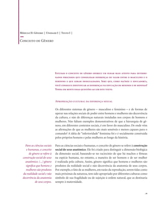 . 39
Apropriação cultural da diferença sexual
Os diferentes sistemas de gênero – masculino e feminino – e de formas de
operar nas relações sociais de poder entre homens e mulheres são decorrência
da cultura, e não de diferenças naturais instaladas nos corpos de homens e
mulheres. Não faltam exemplos demonstrativos de que a hierarquia de gê-
nero, em diferentes contextos sociais, é em favor do masculino. De onde vêm
as afirmações de que as mulheres são mais sensíveis e menos capazes para o
comando? A idéia de “inferioridade” feminina foi e é socialmente construída
pelos próprios homens e pelas mulheres ao longo da história.
Para as ciências sociais e humanas, o conceito de gênero se refere à construção
social do sexo anatômico. Ele foi criado para distinguir a dimensão biológica
da dimensão social, baseando-se no raciocínio de que há machos e fêmeas
na espécie humana, no entanto, a maneira de ser homem e de ser mulher
é realizada pela cultura. Assim, gênero significa que homens e mulheres são
produtos da realidade social e não decorrência da anatomia de seus corpos.
Por exemplo, o fato de as mulheres, em razão da reprodução, serem tidas como
mais próximas da natureza, tem sido apropriado por diferentes culturas como
símbolo de sua fragilidade ou de sujeição à ordem natural, que as destinaria
sempre à maternidade.
Para as ciências sociais
e humanas, o conceito
de gênero se refere à
construção social do sexo
anatômico. (...) gênero
significa que homens e
mulheres são produtos
da realidade social e não
decorrência da anatomia
de seus corpos.
Estudar o conceito de gênero oferece um olhar mais atento para determi-
nados processos que consolidam diferenças de valor entre o masculino e o
feminino e que geram desigualdades. Será que, como pai/mãe e educador/a,
você consegue identificar as diferenças na educação de meninos e de meninas?
Tenha em mente essas questões ao ler este texto.
Módulo II: Gênero | Unidade I | Texto I |
Conceito de Gênero
 