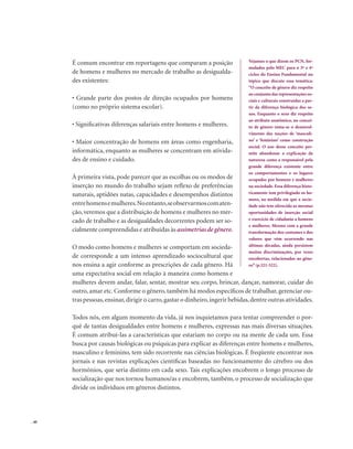 . 40
É comum encontrar em reportagens que comparam a posição
de homens e mulheres no mercado de trabalho as desigualda-
des existentes:
• Grande parte dos postos de direção ocupados por homens
(como no próprio sistema escolar).
• Significativas diferenças salariais entre homens e mulheres.
• Maior concentração de homens em áreas como engenharia,
informática, enquanto as mulheres se concentram em ativida-
des de ensino e cuidado.
À primeira vista, pode parecer que as escolhas ou os modos de
inserção no mundo do trabalho sejam reflexo de preferências
naturais, aptidões natas, capacidades e desempenhos distintos
entrehomensemulheres.Noentanto,seobservarmoscomaten-
ção, veremos que a distribuição de homens e mulheres no mer-
cado de trabalho e as desigualdades decorrentes podem ser so-
cialmente compreendidas e atribuídas às assimetrias de gênero.
O modo como homens e mulheres se comportam em socieda-
de corresponde a um intenso aprendizado sociocultural que
nos ensina a agir conforme as prescrições de cada gênero. Há
uma expectativa social em relação à maneira como homens e
mulheres devem andar, falar, sentar, mostrar seu corpo, brincar, dançar, namorar, cuidar do
outro, amar etc. Conforme o gênero, também há modos específicos de trabalhar, gerenciar ou-
tras pessoas,ensinar,dirigir o carro,gastar o dinheiro,ingerir bebidas,dentre outras atividades.
Todos nós, em algum momento da vida, já nos inquietamos para tentar compreender o por-
quê de tantas desigualdades entre homens e mulheres, expressas nas mais diversas situações.
É comum atribuí-las a características que estariam no corpo ou na mente de cada um. Essa
busca por causas biológicas ou psíquicas para explicar as diferenças entre homens e mulheres,
masculino e feminino, tem sido recorrente nas ciências biológicas. É freqüente encontrar nos
jornais e nas revistas explicações científicas baseadas no funcionamento do cérebro ou dos
hormônios, que seria distinto em cada sexo. Tais explicações encobrem o longo processo de
socialização que nos tornou humanos/as e encobrem, também, o processo de socialização que
divide os indivíduos em gêneros distintos.
Vejamos o que dizem os PCN, for-
mulados pelo MEC para o 3º e 4º
ciclos do Ensino Fundamental no
tópico que discute essa temática:
“O conceito de gênero diz respeito
ao conjunto das representações so-
ciais e culturais construídas a par-
tir da diferença biológica dos se-
xos. Enquanto o sexo diz respeito
ao atributo anatômico, no concei-
to de gênero toma-se o desenvol-
vimento das noções de ‘masculi-
no’ e ‘feminino’ como construção
social. O uso desse conceito per-
mite abandonar a explicação da
natureza como a responsável pela
grande diferença existente entre
os comportamentos e os lugares
ocupados por homens e mulheres
na sociedade. Essa diferença histo-
ricamente tem privilegiado os ho-
mens, na medida em que a socie-
dade não tem oferecido as mesmas
oportunidades de inserção social
e exercício de cidadania a homens
e mulheres. Mesmo com a grande
transformação dos costumes e dos
valores que vêm ocorrendo nas
últimas décadas, ainda persistem
muitas discriminações, por vezes
encobertas, relacionadas ao gêne-
ro”(p.321-322).
 