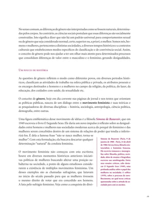. 41
Nosensocomum,asdiferençasdegênerosãointerpretadascomosefossemnaturais,determina-
daspeloscorpos.Aocontrário,asciênciassociaispostulamqueessasdiferençassãosocialmente
construídas. Isto significa dizer que não há um padrão universal para comportamentos sexual
oudegêneroquesejaconsideradonormal,certo,superiorou,apriori,omelhor.Somosnós,ho-
mens e mulheres,pertencentes a distintas sociedades,a diversos tempos históricos e a contextos
culturais que estabelecemos modos específicos de classificação e de convivência social. Assim,
o conceito de gênero pode nos ajudar a ter um olhar mais atento para determinados processos
que consolidam diferenças de valor entre o masculino e o feminino, gerando desigualdades.
Um pouco de história
As questões de gênero refletem o modo como diferentes povos, em diversos períodos histó-
ricos, classificam as atividades de trabalho na esfera pública e privada, os atributos pessoais e
os encargos destinados a homens e a mulheres no campo da religião, da política, do lazer, da
educação, dos cuidados com saúde, da sexualidade etc.
O conceito de gênero, hoje em dia corrente nas páginas de jornal e nos textos que orientam
as políticas públicas, nasceu de um diálogo entre o movimento feminista e suas teóricas e
as pesquisadoras de diversas disciplinas – história, sociologia, antropologia, ciência política,
demografia, entre outras.
Uma figura emblemática desse movimento de idéias é a filósofa Simone de Beauvoir, que em
1949 escreveu o livro O Segundo Sexo. Ele daria um novo impulso à reflexão sobre as desigual-
dades entre homens e mulheres nas sociedades modernas acerca do porquê do feminino e das
mulheres serem concebidos dentro de um sistema de relações de poder que tendia a inferio-
rizá-los. É dela a famosa frase “não se nasce mulher, torna-se
mulher”. Com esta formulação, ela buscava descartar qualquer
determinação “natural” da conduta feminina.
O movimento feminista não começou com esta escritora;
houve em diversos momentos históricos anteriores iniciati-
vas políticas de mulheres buscando alterar uma posição su-
balterna na sociedade, a ponto de alguns estudiosos conside-
rarem a existência de múltiplos movimentos feministas. Um
desses exemplos são as chamadas sufragistas, que lutavam
no início do século passado para que as mulheres tivessem
o mesmo direito de votar que era concedido aos homens.
A luta pelo sufrágio feminino. Veja como a conquista do direi-
Simone de Beauvoir (Paris, 9 de
janeiro de 1908 – Paris, 14 de abril
de 1986) foi escritora,filósofa exis-
tencialista e feminista francesa.
Ela escrevia romances e monogra-
fias sobre filosofia, política, socie-
dade, além de ensaios e biografias;
escreveu sua autobiografia. Entre
seus ensaios críticos, cabe desta-
car O Segundo Sexo (1949), uma
profunda análise sobre o papel das
mulheres na sociedade; A velhice
(1970), sobre o processo de enve-
lhecimento, no qual teceu críticas
apaixonadas sobre a atitude da so-
ciedade para com os anciãos.
 