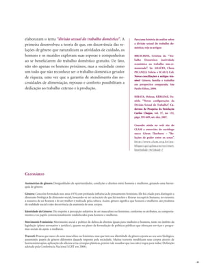. 43
elaboraram o tema “divisão sexual do trabalho doméstico”. A
primeira desenvolveu a teoria de que, em decorrência das re-
lações de gênero que naturalizam as atividades de cuidado, os
homens e os maridos exploram suas esposas e companheiras
ao se beneficiarem do trabalho doméstico gratuito. De fato,
não são apenas os homens próximos, mas a sociedade como
um todo que não reconhece ser o trabalho doméstico gerador
de riqueza, uma vez que a garantia de atendimento das ne-
cessidades de alimentação, repouso e conforto possibilitam a
dedicação ao trabalho externo e à produção.
Para uma história da análise sobre
a divisão sexual do trabalho do-
méstico, veja os artigos:
BRUSCHINI, Cristina de. “Tra-
balho Doméstico: inatividade
econômica ou trabalho não-re-
munerado”. In: ARAÚJO, Clara;
PICANÇO, Felícia e SCALO, Celi.
Novas conciliações e antigas ten-
sões? Gênero, família e trabalho
em perspectiva comparada. São
Paulo: Edusc, 2008.
HIRATA, Helena; KERGOAT, Da-
niele. “Novas configurações da
Divisão Sexual do Trabalho”. Ca-
dernos de Pesquisa da Fundação
Carlos Chagas, vol. 37, no 132,
págs. 595-609, set.-dez. 2007.
Consulte ainda no web site do
CLAM a entrevista do sociólogo
sueco Göran Therborn – “Re-
lações de poder entre os sexos”.
http://www.clam.org.br/pu-
blique/cgi/cgilua.exe/sys/start.
htm?infoid=3672&sid=7
Glossário
Assimetrias de gênero: Desigualdades de oportunidades, condições e direitos entre homens e mulheres, gerando uma hierar-
quia de gênero.
Gênero: Conceito formulado nos anos 1970 com profunda influência do pensamento feminista. Ele foi criado para distinguir a
dimensão biológica da dimensão social, baseando-se no raciocínio de que há machos e fêmeas na espécie humana, no entanto,
a maneira de ser homem e de ser mulher é realizada pela cultura. Assim, gênero significa que homens e mulheres são produtos
da realidade social e não decorrência da anatomia de seus corpos.
Identidade de Gênero: Diz respeito à percepção subjetiva de ser masculino ou feminino, conforme os atributos, os comporta-
mentos e os papéis convencionalmente estabelecidos para homens e mulheres.
Movimento Feminista: Movimento social e político de defesa de direitos iguais para mulheres e homens, tanto no âmbito da
legislação (plano normativo e jurídico), quanto no plano da formulação de políticas públicas que ofereçam serviços e progra-
mas sociais de apoio a mulheres.
Travesti: Pessoa que nasce do sexo masculino ou feminino, mas que tem sua identidade de gênero oposta ao seu sexo biológico,
assumindo papéis de gênero diferentes daquele imposto pela sociedade. Muitas travestis modificam seus corpos através de
hormonioterapias, aplicações de silicone e/ou cirurgias plásticas, porém vale ressaltar que isso não é regra para todas (Definição
adotada pela Conferência Nacional LGBT em 2008).
 