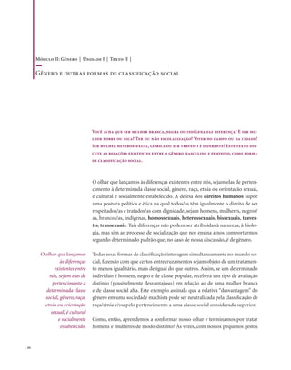 . 44
Você acha que ser mulher branca, negra ou indígena faz diferença? E ser mu-
lher pobre ou rica? Ter ou não escolarização? Viver no campo ou na cidade?
Ser mulher heterossexual, lésbica ou ser travesti é diferente? Este texto dis-
cute as relações existentes entre o gênero masculino e feminino, como forma
de classificação social.
O olhar que lançamos às diferenças existentes entre nós, sejam elas de perten-
cimento à determinada classe social, gênero, raça, etnia ou orientação sexual,
é cultural e socialmente estabelecido. A defesa dos direitos humanos supõe
uma postura política e ética na qual todos/as têm igualmente o direito de ser
respeitados/as e tratados/as com dignidade, sejam homens, mulheres, negros/
as, brancos/as, indígenas, homossexuais, heterossexuais, bissexuais, traves-
tis, transexuais. Tais diferenças não podem ser atribuídas à natureza, à biolo-
gia, mas sim ao processo de socialização que nos ensina a nos comportarmos
segundo determinado padrão que, no caso de nossa discussão, é de gênero.
Todas essas formas de classificação interagem simultaneamente no mundo so-
cial, fazendo com que certos entrecruzamentos sejam objeto de um tratamen-
to menos igualitário, mais desigual do que outros. Assim, se um determinado
indivíduo é homem, negro e de classe popular, receberá um tipo de avaliação
distinto (possivelmente desvantajoso) em relação ao de uma mulher branca
e de classe social alta. Este exemplo assinala que a relativa “desvantagem” do
gênero em uma sociedade machista pode ser neutralizada pela classificação de
raça/etnia e/ou pelo pertencimento a uma classe social considerada superior.
Como, então, aprendemos a conformar nosso olhar e terminamos por tratar
homens e mulheres de modo distinto? Às vezes, com nossos pequenos gestos
O olhar que lançamos
às diferenças
existentes entre
nós, sejam elas de
pertencimento à
determinada classe
social, gênero, raça,
etnia ou orientação
sexual, é cultural
e socialmente
estabelecido.
Módulo II: Gênero | Unidade I | Texto II |
Gênero e outras formas de classificação social
 