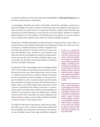 . 45
ou atitudes cotidianas, sem perceber, reforçamos desigualdades e a hierarquia de gênero, para
não falar em preconceitos e estereótipos.
A antropologia, disciplina que estuda a diversidade cultural das sociedades, sustenta que a
dimensão biológica da espécie humana é transformada pela necessidade de capacitação cul-
tural, essencial à sua sobrevivência. É a cultura que humaniza a espécie. Pode se perceber que
os homens são muito diferentes de outros homens em outros lugares. Também as mulheres
diferem bastante de outras mulheres em diferentes partes do mundo. E o mesmo acontece
com as relações entre os gêneros, que variam nas muitas sociedades do planeta.
O papel que a biologia desempenha na determinação de comportamentos sociais é fraco – a
espécie humana é essencialmente dependente da socialização. Contudo, de acordo com o sen-
so comum, as condutas de homens e mulheres originam-se de
uma dimensão natural (os instintos) inscrita nos corpos com
que cada indivíduo nasce. Acredita-se, com freqüência, que
existe um tipo de personalidade ou padrão de comportamen-
to para cada um dos sexos. Na cultura ocidental, supõe-se que
o masculino seja dotado de maior agressividade e o feminino,
de maior suavidade e delicadeza.
Na década de 1930, a antropóloga americana Margaret Mead
(1901-1978) estudou esta questão em outras culturas e desco-
briu que não existe uma relação direta entre o sexo do corpo
e a conduta social de homens e mulheres. Mead revolucionou
sua área de pesquisa ao torná-la popular e ao alcance dos lei-
gos. Seu objetivo era dar às pessoas comuns uma ferramenta
para entenderem seu lugar no mundo. Ela demonstrou que os
papéis sexuais eram determinados pelas expectativas sociais
e provou a importância das relações raciais para a conserva-
ção da espécie. Acreditava que o objetivo da antropologia era
melhorar a raça humana e, para isso, defendia que o mundo
moderno tinha muito a aprender com outras civilizações. Em
inúmeros livros e artigos, escreveu sobre os direitos da mulher
e contra o racismo e o preconceito sexual.
O modelo de educação de uma pessoa, aquilo que ela apren-
deu sobre o que é certo e errado na esfera sexual, influenciará
sua sexualidade, seus sentimentos e atração por outras pesso-
as, sua orientação sexual. Assim, algo considerado adequado
Na obra Sexo e temperamento,
Mead traz os resultados da pesqui-
sa realizada em Nova Guiné sobre
o que então se chamava de papéis
sexuais, e que hoje em dia chama-
mos de gênero. Da comparação
entre três culturas (Arapesh, Mun-
dugomor e Tchambuli) que com-
partilhavam uma organização so-
cial semelhante, Mead destaca que
nas duas primeiras a cultura não
estabelece um padrão sentimental
distinto para homens e mulheres;
existe um tipo de personalidade ou
temperamento socialmente apro-
vado para todos os integrantes da
sociedade.
Segundoosnossoscritériosdeava-
liação, a cultura Arapesh poderia
ser caracterizada como“maternal”,
tendo a docilidade como o traço de
personalidade valorizado. Já entre
os Mundugomor,o comportamen-
to agressivo era incentivado para
homens e mulheres. Na terceira
sociedade analisada, os Tchambu-
li, as personalidades de homens e
mulheres opõem-se e complemen-
tam-se, contudo, estão invertidas
em relação ao padrão ocidental.
Os homens são mais gentis e deli-
cados do que as mulheres, fortes e
bravas (Mead, 1988).
 