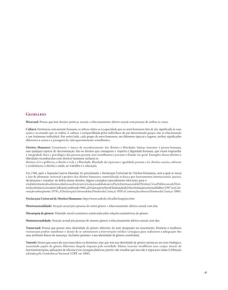 . 47
Glossário
Bissexual: Pessoa que tem desejos, práticas sexuais e relacionamento afetivo-sexual com pessoas de ambos os sexos.
Cultura: Fenômeno unicamente humano, a cultura refere-se à capacidade que os seres humanos têm de dar significado às suas
ações e ao mundo que os rodeia. A cultura é compartilhada pelos indivíduos de um determinado grupo, não se relacionando
a um fenômeno individual. Por outro lado, cada grupo de seres humanos, em diferentes épocas e lugares, atribui significados
diferentes a coisas e a passagens da vida aparentemente semelhantes.
Direitos Humanos: Constituem o marco de reconhecimento dos direitos e liberdades básicas inerentes à pessoa humana,
sem qualquer espécie de discriminação. São os direitos que consagram o respeito à dignidade humana, que visam resguardar
a integridade física e psicológica das pessoas perante seus semelhantes e perante o Estado em geral. Exemplos desses direitos e
liberdades reconhecidos com direitos humanos incluem os
direitos civis e políticos, o direito à vida e à liberdade, liberdade de expressão e igualdade perante a lei, direitos sociais, culturais
e econômicos, o direito à saúde, ao trabalho e à educação.
Em 1948, após a Segunda Guerra Mundial, foi proclamada a Declaração Universal de Direitos Humanos, com a qual se inicia
a fase de afirmação universal e positiva dos direitos humanos, materializada na busca por instrumentos internacionais (pactos,
declarações e tratados) de defesa desses direitos. Alguns exemplos especialmente relevantes para o
estabelecimentodosdireitosrelativosaolivreexercíciodasexualidadesão:oPactoInternacionaldeDireitosCivisePolíticoseodeDirei-
tosEconômicos,SociaiseCulturais(ambosde1966),aDeclaraçãosobreaEliminaçãodeDiscriminaçãocontraaMulher(1967)eaCon-
vençãosubseqüente(1979),ADeclaraçãoUniversaldosDireitosdaCriança(1959)eConvençãosobreosDireitosdaCriança(1989).
Declaração Universal de Direitos Humanos: http://www.unhchr.ch/udhr/lang/por.htm
Heterossexualidade: Atração sexual por pessoas de outro gênero e relacionamento afetivo-sexual com elas.
Hierarquia de gênero: Pirâmide social econômica construída pelas relações assimétricas de gênero.
Homossexualidade: Atração sexual por pessoas do mesmo gênero e relacionamento afetivo-sexual com elas.
Transexual: Pessoa que possui uma identidade de gênero diferente do sexo designado no nascimento. Homens e mulheres
transexuais podem manifestar o desejo de se submeterem a intervenções médico-cirúrgicas para realizarem a adequação dos
seus atributos físicos de nascença (inclusive genitais) à sua identidade de gênero constituída.
Travesti: Pessoa que nasce do sexo masculino ou feminino, mas que tem sua identidade de gênero oposta ao seu sexo biológico,
assumindo papéis de gênero diferentes daquele imposto pela sociedade. Muitas travestis modificam seus corpos através de
hormonioterapias, aplicações de silicone e/ou cirurgias plásticas, porém vale ressaltar que isso não é regra para todas (Definição
adotada pela Conferência Nacional LGBT em 2008).
 