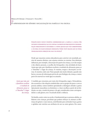. 48
Através deste texto é possível compreender que a família e a escola têm
um papel fundamental na luta contra o aumento de preconceito e discrimi-
nação direcionados às mulheres e a todos aqueles que não correspondem
a um ideal de masculinidade dominante. Como você imagina que se possa
trabalhar nesta direção em casa e na escola?
Assim que mãe, pai
e familiares recebem
o resultado do
ultrassom, passa-se
a “desenhar” o lugar
da criança.
Desde que nascemos somos educados/as para conviver em sociedade, po-
rém de maneira distinta, caso sejamos menino ou menina. Esta distinção
influencia, por exemplo, a decoração do quarto da criança, a cor das roupas
e dos objetos pessoais, a escolha dos brinquedos e das atividades de lazer.
Assim que mãe, pai e familiares recebem o resultado do ultrassom, passa-se
a “desenhar” o lugar da criança. Se menina, roupas e decorações cor-de-
rosa. Se menino, tudo azul. Num passado não muito distante, quando não
havia o recurso de informação prévia do sexo biológico da criança, a maior
parte do enxoval era verde água ou amarelo.
À medida que crescemos, por meio dos brinquedos, jogos e brincadeiras,
dos acessórios e das relações estabelecidas com os grupos de pares e com as
pessoas adultas, vamos também aprendendo a distinguir atitudes e gestos
tipicamente masculinos ou femininos e a fazer escolhas a partir de tal dis-
tinção, ou seja, o modo de pensar e de agir, considerados como correspon-
dentes a cada gênero, nos é inculcado desde a infância.
Na família, assim como na escola, é fundamental que as pessoas adultas, ao
lidarem com crianças, percebam que podem reforçar ou atenuar as dife-
renças de gênero e suas marcas, contribuindo para estimular traços, gostos
e aptidões não restritos aos atributos de um ou outro gênero. Por exem-
Módulo II: Gênero | Unidade I | Texto III |
O aprendizado de gênero: socialização na família e na escola
 