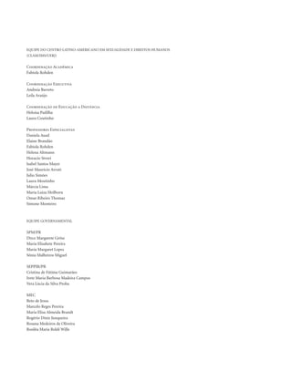 . 4
Equipe do Centro Latino-Americano em Sexualidade e Direitos Humanos
(CLAM/IMS/UERJ)
Coordenação Acadêmica
Fabíola Rohden
Coordenação Executiva
Andreia Barreto
Leila Araújo
Coordenação de Educação a Distância
Heloisa Padilha
Laura Coutinho
Professores Especialistas
Daniela Auad
Elaine Brandão
Fabíola Rohden
Helena Altmann
Horacio Sívori
Isabel Santos Mayer
José Maurício Arruti
Julio Simões
Laura Moutinho
Márcia Lima
Maria Luiza Heilborn
Omar Ribeiro Thomaz
Simone Monteiro
Equipe Governamental
SPM/PR
Dirce Margarete Grösz
Maria Elisabete Pereira
Maria Margaret Lopes
Sônia Malheiros Miguel
SEPPIR/PR
Cristina de Fátima Guimarães
Ivete Maria Barbosa Madeira Campos
Vera Lúcia da Silva Proba
MEC
Beto de Jesus
Marcelo Reges Pereira
Maria Elisa Almeida Brandt
Rogério Diniz Junqueira
Rosana Medeiros de Oliveira
Rosiléa Maria Roldi Wille
 