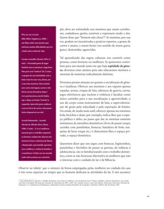 . 49
plo, deve ser estimulado nos meninos que sejam carinho-
sos, cuidadosos, gentis, sensíveis e expressem medo e dor.
Quem disse que “homem não chora”? As meninas, por sua
vez, podem ser incentivadas a praticar esportes, a gostar de
carros e motos, a serem fortes (no sentido de terem garra,
gana), destemidas, aguerridas.
Tal aprendizado das regras culturais nos constrói como
pessoas, como homens ou mulheres. Se quisermos contri-
buir para um mundo justo em que haja eqüidade de gêne-
ro, devemos estar atentos para não educarmos meninos e
meninas de maneiras radicalmente distintas.
Devemos prestar atenção no quanto a socialização de gêne-
ro é insidiosa. Oferecer aos meninos e aos rapazes apenas
espadas, armas, roupas de luta, adereços de guerra, carros,
jogos eletrônicos que incitem à violência é facultar como
único caminho para a sua socialização a agressividade, o
uso do corpo como instrumento de luta, a supervaloriza-
ção do gosto pela velocidade e pela superação de limites.
Ou ainda, de modo mais sutil, oferecer apenas aos meninos
bola, bicicleta e skate, por exemplo, indica-lhes que o espa-
ço público é deles, ao passo que dar às meninas somente
miniaturas de utensílios domésticos (ferro de passar roupa,
cozinha com panelinhas, bonecas, batedeira de bolo, má-
quina de lavar roupa etc.) é determinar-lhes o espaço pri-
vado, o espaço doméstico.
Queremos dizer que nos jogos com bonecas, fogõezinhos,
panelinhas e ferrinhos de passar as garotas, da infância à
adolescência, vão se familiarizando com o trabalho domés-
tico, como se não houvesse alternativa às mulheres que não
o interesse com o cuidado do lar e de filhos/as.
Observe na tabela1
que o número de horas empregadas pelas mulheres no cuidado da casa
é três vezes superior ao tempo que os homens dedicam às atividades do lar. E isto acontece
1. Essa tabela ilustra o quanto o trabalho doméstico recai sobre as mulheres e foi extraída do texto: “Tempo, trabalho e afazeres domésticos: um estudo
com base na Pesquisa Nacional por Amostra de Domicílios de 2001 a 2005”, de Cristiane Soares e Ana Lucia Saboia. Textos para Discussão, Diretoria de
Pesquisas, 21. Coordenação de População e Indicadores Sociais, Instituto Brasileiro de Geografia e Estatística (IBGE), Rio de Janeiro, 2007.
Dicas de filme
Billy Elliot (Inglaterra, 2000) –
um filme sobre um menino que
enfrenta muitas dificuldades por ter
o balé como sonho de vida.
Cartão vermelho (Brasil, 1994, 14
min) – Fernanda gosta de jogar
futebol com os meninos e joga bem.
Mas para essa“moleca”de 12 anos
o apogeu de sua intimidade com a
bola é fazê-la voar reta, direta, até
o saco dos meninos. Para assistir
esse curta-metragem, acesse o site
Porta Curtas Petrobras http://
www.portacurtas.com.br/index.
asp e clique no botão“Assista”, à
esquerda.Aproveite para conhecer
o acervo livre de curtas e documen-
tários disponíveis no site!
Acorda Raimundo...Acorda!
(Brasil, de Alfredo Alves, Ibase,
1990, 15 min) – E se as mulheres
saíssem para o trabalho enquanto
os homens cuidam dos afazeres do-
mésticos? Esta é a história de Marta
e Raimundo, uma família operária,
seus conflitos, a violência familiar e
o machismo vividos em um mundo
onde tudo acontece ao contrário.
 