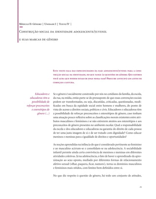 . 51
Este texto fala das especificidades da fase adolescente/juvenil para a cons-
trução social da identidade, no que tange às questões de gênero. Que fatores
você acha que podem estar em jogo nessa fase? Procure antecipá-los antes de
começar a leitura.
Educadores e
educadoras têm a
possibilidade de
reforçar preconceitos
e estereótipos de
gênero (...)
Se o gênero é socialmente construído por nós no cotidiano da família,da escola,
da rua, na mídia, então parte-se do pressuposto de que essas convenções sociais
podem ser transformadas, ou seja, discutidas, criticadas, questionadas, modi-
ficadas em busca da eqüidade social entre homens e mulheres, do ponto de
vista do acesso a direitos sociais, políticos e civis. Educadores e educadoras têm
a possibilidade de reforçar preconceitos e estereótipos de gênero, caso tenham
uma atuação pouco reflexiva sobre as classificações morais existentes entre atri-
butos masculinos e femininos e se não estiverem atentos aos estereótipos e aos
preconceitos de gênero presentes no ambiente escolar. Qual a responsabilidade
da escola e dos educadores e educadoras na garantia do direito de cada pessoa
de ter uma justa imagem de si e de ser tratado com dignidade? Como educar
meninos e meninas para a igualdade de direitos e oportunidades?
As noções aprendidas na infância do que é considerado pertinente ao feminino
e ao masculino acirram-se e consolidam-se na adolescência. A sociabilidade
infantil permite ainda certa convivência de meninos e meninas em diferentes
atividades coletivas. Já na adolescência, o fato de haver o aprendizado da apro-
ximação ao sexo oposto, mediado por diferentes formas de relacionamento
afetivo-sexual (olhar, paquera, ficar, namoro), torna os domínios masculinos
e femininos mais nítidos, com limites bem definidos entre si.
No que diz respeito à questão de gênero, há todo um conjunto de atitudes,
Módulo II: Gênero | Unidade I | Texto IV |
Construção social da identidade adolescente/juvenil
e suas marcas de gênero
 