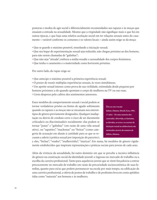 . 52
posturas e modos de agir social e diferencialmente recomendados aos rapazes e às moças que
ensaiam a entrada na sexualidade. Mesmo que a virgindade não signifique mais o que foi em
outras épocas, e que haja uma relativa aceitação social em ter relações sexuais antes do casa-
mento – variável conforme os costumes e os valores locais – ainda assim exige-se da moça:
• Que se guarde o máximo possível, retardando a iniciação sexual;
• Que seu leque de experimentação sexual seja reduzido, não chegue próximo ao dos homens,
para não serem chamadas de “galinhas”;
• Que não seja “atirada”, embora a mídia ressalte a sensualidade dos corpos femininos;
• Que tenha o casamento e a maternidade como horizonte próximo.
Por outro lado, do rapaz exige-se:
• Que antecipe o máximo possível a primeira experiência sexual;
• O prazer de reunir múltiplas experiências sexuais, às vezes simultâneas;
• Um apetite sexual intenso como prova de sua virilidade, estimulada desde pequeno por
homens próximos a ele quando apontam o corpo de mulheres na TV ou nas ruas;
• Certo desprezo pelo cultivo dos sentimentos amorosos.
Esses modelos de comportamento sexual e social podem se
tornar verdadeiras prisões ou fontes de agudo sofrimento
quando os rapazes e as moças não se encaixam nos estereó-
tipos de gênero previamente designados. Qualquer inadap-
tação ou desvio de conduta corre o risco de ser duramente
criticada/o ou discriminada/o socialmente: elas podem se
tornar “putas” e “galinhas” (em razão de uma vida sexual
ativa), ou “sapatões”, “machonas” ou “freiras” (como cate-
goria de acusação em alusão à castidade para as que se re-
cusam a aderir à prática sexual por imposição do parceiro);
e eles, “bichas”, “veados”, “mulherzinha”, “maricas”. Em suma, há modelos de gênero rigida-
mente estabelecidos que inspiram representações e práticas sociais para jovens de cada sexo.
Além da vivência da sexualidade, há outro domínio em que se percebe a incisiva influência
do gênero na construção social da identidade juvenil: o ingresso no mercado de trabalho ou a
escolha da carreira profissional. Tanto para aqueles/as jovens que se vêem forçados/as a entrar
precocemente no mercado de trabalho em razão da precariedade socioeconômica de suas fa-
mílias, quanto para os/as que podem permanecer na escola por mais tempo, na edificação de
uma carreira profissional, a oferta de postos de trabalho e de profissões leva em conta aptidões
tidas como “naturais” aos homens e às mulheres.
Dicas de filme
Julieta e Romeu (Brasil, Ecos, 1995,
17 min) – De uma maneira des-
contraída e divertida, as fantasias,
as dúvidas, os erros e os acertos da
iniciação sexual na adolescência são
mostrados através do namoro de
Julieta e Romeu.
 