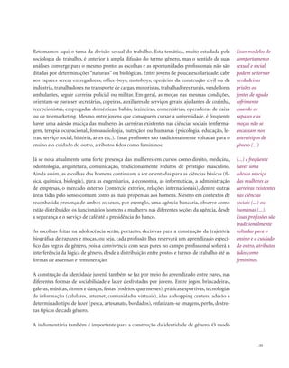 . 53
Retomamos aqui o tema da divisão sexual do trabalho. Esta temática, muito estudada pela
sociologia do trabalho, é anterior à ampla difusão do termo gênero, mas o sentido de suas
análises converge para o mesmo ponto: as escolhas e as oportunidades profissionais não são
ditadas por determinações “naturais” ou biológicas. Entre jovens de pouca escolaridade, cabe
aos rapazes serem entregadores, office-boys, motoboys, operários da construção civil ou da
indústria, trabalhadores no transporte de cargas, motoristas, trabalhadores rurais, vendedores
ambulantes, seguir carreira policial ou militar. Em geral, as moças nas mesmas condições,
orientam-se para ser secretárias, copeiras, auxiliares de serviços gerais, ajudantes de cozinha,
recepcionistas, empregadas domésticas, babás, faxineiras, comerciárias, operadoras de caixa
ou de telemarketing. Mesmo entre jovens que conseguem cursar a universidade, é freqüente
haver uma adesão maciça das mulheres às carreiras existentes nas ciências sociais (enferma-
gem, terapia ocupacional, fonoaudiologia, nutrição) ou humanas (psicologia, educação, le-
tras, serviço social, história, artes etc.). Essas profissões são tradicionalmente voltadas para o
ensino e o cuidado do outro, atributos tidos como femininos.
Já se nota atualmente uma forte presença das mulheres em cursos como direito, medicina,
odontologia, arquitetura, comunicação, tradicionalmente redutos de prestígio masculino.
Ainda assim, as escolhas dos homens continuam a ser orientadas para as ciências básicas (fí-
sica, química, biologia), para as engenharias, a economia, as informáticas, a administração
de empresas, o mercado externo (comércio exterior, relações internacionais), dentre outras
áreas tidas pelo senso comum como as mais propensas aos homens. Mesmo em contextos de
reconhecida presença de ambos os sexos, por exemplo, uma agência bancária, observe como
estão distribuídos os funcionários homens e mulheres nas diferentes seções da agência, desde
a segurança e o serviço de café até a presidência do banco.
As escolhas feitas na adolescência serão, portanto, decisivas para a construção da trajetória
biográfica de rapazes e moças, ou seja, cada profissão lhes reservará um aprendizado especí-
fico das regras de gênero, pois a convivência com seus pares no campo profissional sofrerá a
interferência da lógica de gênero, desde a distribuição entre postos e turnos de trabalho até as
formas de ascensão e remuneração.
A construção da identidade juvenil também se faz por meio do aprendizado entre pares, nas
diferentes formas de sociabilidade e lazer desfrutadas por jovens. Entre jogos, brincadeiras,
galeras, músicas, ritmos e danças, festas (rodeios, quermesses), práticas esportivas, tecnologias
de informação (celulares, internet, comunidades virtuais), idas a shopping centers, adesão a
determinado tipo de lazer (pesca, artesanato, bordados), enfatizam-se imagens, perfis, destre-
zas típicas de cada gênero.
A indumentária também é importante para a construção da identidade de gênero. O modo
Esses modelos de
comportamento
sexual e social
podem se tornar
verdadeiras
prisões ou
fontes de agudo
sofrimento
quando os
rapazes e as
moças não se
encaixam nos
estereótipos de
gênero (...)
(...) é freqüente
haver uma
adesão maciça
das mulheres às
carreiras existentes
nas ciências
sociais (...) ou
humanas (...).
Essas profissões são
tradicionalmente
voltadas para o
ensino e o cuidado
do outro, atributos
tidos como
femininos.
 