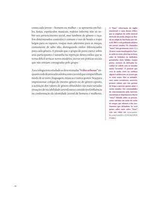 . 54
como cada jovem – homem ou mulher – se apresenta em bai-
les, festas, espetáculos musicais, rodeios informa não só so-
bre seu pertencimento social, mas também de gênero e raça.
Em determinados contextos é comum o uso de bonés e trajes
largos para os rapazes, roupas mais aderentes para as moças,
comumente de salto alto, distinguindo estilos diferenciados
para cada gênero. A pressão que o grupo de pares exerce sobre
seus participantes é tamanha na repetição destes estilos que se
torna difícil arriscar novos modelos, inovar em práticas sociais
que não estejam consagradas pelo grupo.
Asociologiatemestudadoasdenominadas“tribosurbanas”en-
quantorededeamizadesadolescenteejuvenilquecompartilham
mododesevestir,linguagem,músicaseoutrosgostos.Sejapara
impressionar colegas do mesmo gênero ou do gênero oposto,
a aceitação dos valores de gênero difundidos nas mais variadas
situaçõesdesociabilidadejuvenilexerceconsiderávelinfluência
na conformação da identidade juvenil de homens e mulheres.
A “Emo” (abreviação do inglês
emotional) é uma destas tribos,
que se originou do estilo musical
derivado do punk; chegou ao Bra-
sil,na cidade de São Paulo,por vol-
ta de 2003 e vem ganhando adeptos
em outros estados. Os chamados
“emos” têm geralmente entre 12 e
20 anos, usam munhequeira, fran-
ja caída no rosto, piercing na boca,
colar de bolinhas ou dadinhos,
gravatinha, tênis Adidas, roupas
pretas, mistura de delicados la-
cinhos no cabelo com as ousadas
meias “arrastão”. É possível que
você já tenha visto ou conheça
algum/a adolescente ou jovem que
se veste assim. Eles se autodefi-
nem como carinhosos, sensíveis,
pessoas calmas que não gostam
de briga e querem apenas amar e
serem amados. Em comunidades
de relacionamento pela internet,
encontram-se depoimentos dos/as
“emos” falando sobre os precon-
ceitos sofridos em razão do estilo
de roupas que adotam e dos sen-
timentos que defendem. Se você
quiser saber mais sobre “Emo”,
veja um vídeo em www.youtu-
be.com/watch?v=tYNC6zF49OI
(5 min.).
 