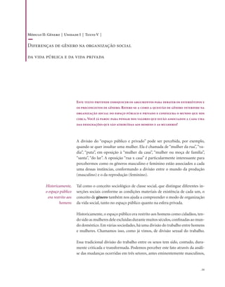. 55
Este texto pretende enriquecer os argumentos para debater os estereótipos e
os preconceitos de gênero. Refere-se a como a questão de gênero interfere na
organização social do espaço público e privado e configura o mundo que nos
cerca. Você já parou para pensar nos valores que estão associados a cada uma
das designações que são atribuídas aos homens e as mulheres?
A divisão do “espaço público e privado” pode ser percebida, por exemplo,
quando se quer insultar uma mulher. Ela é chamada de “mulher da rua”, “va-
dia”, “puta”, em oposição à “mulher da casa”, “mulher ou moça de família”,
“santa”, “do lar”. A oposição “rua x casa” é particularmente interessante para
percebermos como os gêneros masculino e feminino estão associados a cada
uma dessas instâncias, conformando a divisão entre o mundo da produção
(masculino) e o da reprodução (feminino).
Tal como o conceito sociológico de classe social, que distingue diferentes in-
serções sociais conforme as condições materiais de existência de cada um, o
conceito de gênero também nos ajuda a compreender o modo de organização
da vida social, tanto no espaço público quanto na esfera privada.
Historicamente, o espaço público era restrito aos homens como cidadãos, ten-
do sido as mulheres dele excluídas durante muitos séculos,confinadas ao mun-
do doméstico. Em várias sociedades, há uma divisão do trabalho entre homens
e mulheres. Chamamos isso, como já vimos, de divisão sexual do trabalho.
Essa tradicional divisão do trabalho entre os sexos tem sido, contudo, dura-
mente criticada e transformada. Podemos perceber este fato através da análi-
se das mudanças ocorridas em três setores, antes eminentemente masculinos,
Historicamente,
o espaço público
era restrito aos
homens
Módulo II: Gênero | Unidade I | Texto V |
Diferenças de gênero na organização social
da vida pública e da vida privada
 