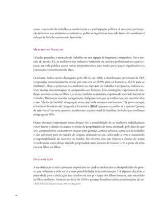 . 56
como o mercado de trabalho, a escolarização e a participação política. A crescente participa-
ção feminina nas atividades econômicas, políticas, legislativas tem sido fruto de considerável
esforço de luta do movimento feminista.
Mercado do Trabalho
Décadas passadas, o mercado de trabalho era um espaço de hegemonia masculina. Até a me-
tade do século XX, as mulheres não tinham o horizonte da carreira profissional ou a partici-
pação na vida pública como metas preponderantes, não tendo participação significativa na
população economicamente ativa.
Conforme dados recém-divulgados pelo IBGE, em 2004, a distribuição percentual da PEA
(populaçäo economicamente ativa) por sexo era de 56,9% para os homens e 43,1% para as
mulheres1
. Hoje, a presença das mulheres no mercado de trabalho é expressiva, embora so-
fram muitas discriminações se comparadas aos homens. Um contingente expressivo de mu-
lheres sustenta a casa, os filhos e, às vezes, também os maridos, expulsos do mercado formal de
trabalho. Mudanças recentes na legislação civil permitem que as mulheres sejam reconhecidas
como “chefes de família”, designação antes reservada somente aos homens. Há pouco tempo,
o Instituto Brasileiro de Geografia e Estatística (IBGE) passou a considerar o quesito “pessoa
de referência” em seus censos e, atualmente, o percentual de famílias chefiadas por mulheres
atinge quase 30%.
Outra alteração importante nessa direção foi a possibilidade de as mulheres trabalhadoras
rurais terem o direito de acesso ao título de proprietárias de terra, motivado pelo fato de que
seus companheiros costumavam migrar para grandes centros urbanos à procura de trabalho
e não voltavam para os estados de origem, deixando-as sós, cultivando a terra e assumindo
a responsabilidade do sustento da família. No entanto, elas não tinham a chance de serem
reconhecidas como donas daquela propriedade, nem mesmo de transferirem a posse da terra
para os filhos ou filhas.
Escolarização
A escolarização é outro processo importante no qual se evidenciam as desigualdades de gêne-
ro que ordenam a vida social e suas possibilidades de transformação. Há algumas décadas, a
prioridade para a dedicação aos estudos era um privilégio dos filhos homens, não estendido
às filhas mulheres. Somente no final de 1870 o governo brasileiro abriu as instituições de en-
1. Fonte: Síntese dos Indicadores Sociais, 2005 (www.ibge.gov.br).
 