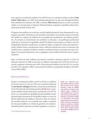 . 57
sino superior à entrada das mulheres. Em 1887 formou-se a primeira médica no Brasil, Rita
Lobato Velho Lopes e, em 1889, foi permitido pela primeira vez que uma advogada brasileira
fosse admitida nos tribunais. Em 2006, a ministra Ellen Gracie destacou-se como a primeira
mulher a ser incorporada ao Supremo Tribunal Federal, ocupando a presidência desta insti-
tuição pelo período de dois anos.
O ingresso das mulheres na escola tem crescido significativamente, hoje ultrapassando o con-
tingente masculino. Tal interesse está certamente articulado à sua entrada maciça no mercado
de trabalho e às chances de melhoria de sua qualificação profissional e dos salários percebi-
dos. No entanto, os investimentos das mulheres na educação e na qualificação profissional
ainda não se reverteram em igualdade salarial. Em alguns setores apenas se reduziu o nível de
desigualdade. Quando consideramos as mulheres negras, os dados são ainda mais impressio-
nantes. Quanto maior a escolarização, maior a diferença salarial entre estas e os homens, mas
também entre as próprias mulheres, estando as mulheres brancas em posição de maior van-
tagem. Esta situação demonstra como a segregação social combina elementos étnico-raciais e
de gênero.
Hoje, no Brasil, há mais mulheres que homens cursando a educação superior: o Censo da
Educação Superior de 2004 mostra que as mulheres respondem por 56,4% do total de ma-
trículas, enquanto os homens são 43,6%. Nas instituições públicas, elas são 54,7% e, no setor
privado, 57%. Segundo o IBGE, o percentual de mulheres na população brasileira é de 50,8%
(Censo IBGE 2000)2
.
Participação Política
Quanto à participação político-social no Brasil, as mulheres
só tiveram acesso ao voto em 1932, por incansável militância
do movimento sufragista feminino, nas primeiras décadas do
século XX, liderado pela bióloga paulista Bertha Lutz. As pri-
meiras mulheres foram eleitas para o parlamento em 1933. De
lá pra cá, a necessidade de igualdade de oportunidades sociais
para participar ativamente da vida pública impõe-se como um
direito inalienável das mulheres. Discute-se hoje, no interior
dos partidos políticos e na sociedade mais ampla, a proposta
de cotas para mulheres no intuito de garantir certa represen-
tatividade política feminina no Poder Legislativo e no Execu-
Bertha Lutz (1894-1976) lutou
pelos direitos femininos durante
toda sua vida. Não só conseguiu
formação e postos de trabalho
mais restritos aos homens, como
também ergueu a bandeira de
maior igualdade entre os sexos e
maior penetração das mulheres na
educação, no mercado de trabalho
e na vida política. Teve grandes
atuações dentro e fora do país. De-
fendeu o direito de voto, garantiu
ingresso de meninas em colégios,
propôs igualdade salarial, licença
de três meses à gestante, redução
da jornada de trabalho, entre ou-
tros feitos.2. Fonte: Informativo do INEP Janeiro 2005.
 