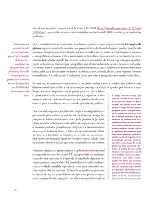 . 58
tivo. A esse respeito, consulte a Lei de Cotas 9504/1997 (http://planalto.gov.br/ccivil_03/Leis/
L9504.htm), que ainda encontra muitas resistências, instituindo 30% de cotas para candidatas
mulheres.
Queremos demonstrar com todos estes dados o quanto e como uma persistente hierarquia de
gênero organiza as relações sociais no espaço público, destinando lugares, postos, posições de
prestígio,funçõesespecíficas,direitosedeveresacadasexo,emtodososcontextosmencionados
– vida política, acesso à escola e ao mercado de trabalho, com a respectiva permanência neles,
propriedade, chefia civil do lar etc. Não podemos considerar, de forma ingênua, que a partici-
pação de homens e mulheres na vida pública seja aleatória,fruto de desejos pessoais,particula-
res,muito menos de aptidões ou habilidades naturais a cada sexo.Somos socialmente educados
e educadas para gostar mais ou menos de política, de economia, de leis, quer sejamos homens
ou mulheres. A via de acesso à cidadania passa por lutas e conquistas normativas e jurídicas.
Por sua vez, a reprodução – que ocorre no corpo da mulher – exerce considerável influência na
divisão sexual do trabalho e na estruturação dos lugares sociais ocupados por homens e mu-
lheres. Estas são responsáveis por gestar, parir e criar os filhos
e pelos serviços de manutenção doméstica, enquanto os ho-
mens se voltam tradicionalmente para o provimento da casa,
ou seja, para a mediação entre o mundo privado e o público.
Essemododeorganizaçãodafamíliaimplicaumarígidahierar-
quiamoralqueestabeleceposiçõessociais,devereseobrigações
própriasacadaum,conformeainserçãodegêneroedegeração.
Nesse sentido, os homens mais velhos são aqueles que devem
sermaisrespeitadospelosdemais:elespodemserosmaridosou
os pais e, na ausência deles, os filhos ou os irmãos mais velhos.
Raramente é facultado às mulheres o exercício de sua autono-
mia como ser humano igual aos homens, como cidadã com
os mesmos direitos sociais que seus companheiros ou irmãos.
Devemos destacar o aparecimento da pílula anticoncepcional
na segunda metade do século XX, que permitiu às mulheres
controlar sua reprodução e fazer da maternidade algo não ne-
cessariamente compulsório. Tal possibilidade viabilizou disso-
ciar a atividade sexual da reprodução, com muitas transforma-
ções sociais daí decorrentes. O fato de as mulheres poderem
ter uma vida sexual e escolher ser ou não mãe, planejar a oca-
sião da maternidade, espaçá-la, decidir o número desejável de
Não podemos
considerar, de
forma ingênua,
que a participação
de homens e
mulheres na
vida pública seja
aleatória, fruto de
desejos pessoais,
particulares, muito
menos de aptidões
ou habilidades
naturais a cada
sexo. A pílula anticoncepcional, que
ofereceu às mulheres sexo separa-
do da gravidez, chegou ao Brasil
em 1962. Nos anos de 1967 e 1968,
quando o Ibope realizou amplas
pesquisas sobre o comportamen-
to da mulher em São Paulo e no
Rio de Janeiro, estimava-se que as
farmácias já vendiam mais de 5
milhões de pílulas por mês. Embo-
ra o contraceptivo oral trouxesse
alívio às mulheres casadas e viesse
a contribuir decisivamente para
uma maior liberdade sexual fe-
minina na década seguinte, havia
uma rejeição expressiva em torno
dos 30%. A condenação do uso da
pílula pelo Papa alimentava a po-
lêmica. A mulher da época ainda
idealizava um casamento aos 21
anos de idade, com noivo obriga-
toriamente mais velho, progra-
mando três filhos que serviriam
para consolidar a união. Contudo,
63% das mulheres viam a melhor
fase da vida na adolescência e 33%
gostariam de ter nascido homens.
Fonte: Jornal da Unicamp, Edição
210,22 de abril a 4 de maio de 2003.
 
