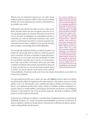 . 59
filhos/as teve um substantivo impacto em suas vidas. Assim,
mulheres puderam organizar melhor o fluxo da vida cotidiana
familiar e ter novas aspirações não restritas à vida doméstica e
ao cuidado com a prole.
Infelizmente, esses direitos não estão acessíveis a todas as mu-
lheres, havendo muitas que não conseguem exercê-los. As ra-
zões apontadas podem ser restrições financeiras, de acesso aos
serviços de saúde, de subjugação ao companheiro, marido ou
namorado, em razão da dominação masculina, entre outros
motivos. A dominação masculina é o exercício do poder exer-
cido pelos homens sobre as mulheres. É um conceito estudado
pelo sociólogo e antropólogo francês Pierre Bourdieu.
Um exemplo das mudanças havidas nas relações de gênero no
âmbito da vida privada pode ser dado na escolha do parceiro
para o casamento. Tal como a concepção, a opção pelo parcei-
ro deixou de ser um acordo entre pais interessados na união
de suas famílias e permitiu que os jovens e as jovens passas-
sem a fazer suas escolhas. No entanto, sabe-se que tal escolha
é também socialmente determinada, havendo forte chance de
se eleger um parceiro ou uma parceira heterossexual, dentre
os “iguais”, ou seja, de inserção social, étnico-racial e estilo de
vida semelhantes. Trataremos ainda neste Curso das relações homoafetivas como direito de
vivência da sexualidade.
Até aqui pudemos perceber que o modo com que cada cultura constrói o gênero irá definir
um determinado padrão de organização das representações e das práticas sociais no mundo
público (rua) e na vida privada (casa), estabelecendo lugares distintos para homens e mu-
lheres e uma dinâmica peculiar entre ambos. Embora as mulheres tenham conquistado ex-
pressivo espaço no mundo público, a participação dos homens nas decisões e nas obrigações
referentes à vida doméstica não se faz na mesma proporção, deixando às mulheres a difícil
tarefa de conciliar ambas as dimensões.
O processo de socialização na infância e na adolescência é fundamental para a construção da
identidade de gênero. E a escola tem grande responsabilidade no processo de formação de
futuros cidadãos e cidadãs, ao desnaturalizar e desconstruir as diferenças de gênero, questio-
nando as desigualdades daí decorrentes.
Pierre Bourdieu (1930-2002), con-
siderado um dos intelectuais mais
influentes de sua época, deu novos
rumos ao estudo da sociologia. No
livro A dominação masculina (Ed.
Bertrand Brasil, 1999), levanta ex-
plicitamente a questão da ordem
sexual, lembrando a necessidade
de uma ação coletiva de resistência
feminina com o objetivo de im-
por reformas jurídicas e políticas
capazes de alterar o estado atual
da relação de forças – material ou
simbólica – entre os sexos. Em es-
pecial, chama a atenção para aqui-
lo que designa de “violência sim-
bólica”,a violência invisível às suas
próprias vítimas, que se exerce
por vias puramente simbólicas da
comunicação e do conhecimento.
Este trabalho mereceu, entretanto,
severas críticas da parte de pesqui-
sadoras feministas francesas, por
ele ter ignorado que, antes de seu
livro, já havia uma sólida reflexão
de autoras mulheres sobre o as-
sunto a quem ele não dá voz nem
reconhecimento, o que caracteriza
atitude de dominação masculina.
 