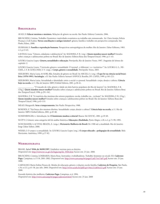 . 61
Bibliografia
AUAD, D. Educar meninas e meninos. Relações de gênero na escola. São Paulo: Editora Contexto, 2006.
BRUSCHINI, Cristina. Trabalho Doméstico: inatividade econômica ou trabalho não remunerado. In: Clara Araújo, Felícia
Picanço e Celi Scalon. Novas conciliações e antigas tensões?: gênero, família e trabalho em perspectiva comparada. São
Paulo, Edusc, 2008.
DURHAM, E. Família e reprodução humana. Perspectivas antropológicas da mulher. Rio de Janeiro: Zahar Editores, 1983.
v.3, p.13-43.
LAVINAS, Lena.“Gênero, cidadania e adolescência”. In: MADEIRA, F. R. (org.). Quem mandou nascer mulher? Estudos
sobre crianças e adolescentes pobres no Brasil. Rio de Janeiro: Editora Rosa dos Tempos/Unicef, 1996. p.11-43.
LOURO, Guacira Lopes. Gênero, sexualidade e educação. Petrópolis, Rio de Janeiro: Vozes, 1997. (Sugestão de leitura do
capítulo 1)
LOURO, Guacira Louro.“Currículo, gênero e sexualidade. O´normal´, o´diferente´ e o ´excêntrico´”. In: LOURO, G. L., NE-
CKEL, J. F. & GOELLNER, S. V. (orgs.). Corpo, gênero e sexualidade. Petrópolis: Vozes, 2003.
HEILBORN, Maria Luiza. & SORJ, Bila. Estudos de gênero no Brasil. In: MICELI, S. (org.). O que ler na ciência social brasi-
leira (1970-1995). Sociologia. v.II. São Paulo: Editora Sumaré ANPOCS; Brasília, DF: CAPES, 1999. p.183-221.
HEILBORN, Maria Luiza. Sexualidade e identidade: entre o social e o pessoal. Sexualidade: corpo, desejo e cultura. Ciência
hoje na escola, n.11. Rio de Janeiro: SBPC/Global Editora, 2001. p.38-41.
______________.“O traçado da vida: gênero e idade em dois bairros populares do Rio de Janeiro”. In: MADEIRA, F. R.
(Org.). Quem mandou nascer mulher? Estudos sobre crianças e adolescentes pobres no Brasil. Rio de Janeiro: Editora Rosa
dos Tempos/Unicef, 1996. p.291-342.
MADEIRA, F. R.“A trajetória das meninas dos setores populares: escola, trabalho ou... reclusão”. In: MADEIRA, F. R. (Org.).
Quem mandou nascer mulher? Estudos sobre crianças e adolescentes pobres no Brasil. Rio de Janeiro: Editora Rosa dos
Tempos/Unicef, 1996. p.45-133.
MEAD, Margareth. Sexo e temperamento. São Paulo: Perspectiva, 1988.
ROHDEN, F.“Em busca dos mesmos direitos. Sexualidade: corpo, desejo e cultura”. Ciência hoje na escola, n.11. Rio de
Janeiro: SBPC/Global Editora, 2001. p.45-48.
SCHIENBINGER, L. Introdução. In: O feminismo mudou a ciência? Bauru: Ed. EDUSC, 2001. p.19-49.
SCOTT, J. Gênero: uma categoria útil de análise histórica. Educação e Realidade, Porto Alegre, v.20, n.2, p.71-99, 1995.
SCHUMAHER, S. & VITAL BRAZIL, E. (orgs.). Dicionário Mulheres do Brasil. De 1500 até a atualidade. Rio de Janeiro:
Jorge Zahar Editor, 2000.
WEEKS, J. O corpo e a sexualidade. In: LOURO, Guacira Lopes (org.). O corpo educado – pedagogias da sexualidade. Belo
Horizonte: Autêntica, 1999. p.37-82.
Webibliografia
BRASIL. Lei n° 9504, de 30/09/1997. Estabelece normas para as eleições.
Disponível em: http://www.tre-sc.gov.br/legjurisp/lei_9504.htm Acesso em: 25 jun. 2008.
BRUSCHINI, Cristina; LOMBARDI, Maria Rosa. Instruídas e trabalhadeiras. Trabalho feminino no século XX. Cadernos
Pagu, Campinas, n.17/18, 2001-2002. Disponível em: http://www.unicamp.br/pagu/Cad17/n17a07.pdf Acesso em: 25 jun.
2008.
CARVALHO, Maria Eulina Pessoa de. Modos de educação, gênero e relações escola-família. Cadernos de Pesquisa, São Paulo,
v.34, n.121, p.41-58, jan./abr. 2004. Disponível em: http://www.scielo.br/pdf/cp/v34n121/a03n121.pdf Acesso em: 25 jun.
2008.
Fazendo história das mulheres. Cadernos Pagu, Campinas, n.4, 1994.
Disponível em: http://www.unicamp.br/pagu/cadernos4.html Acesso em: 25 jun. 2008
 