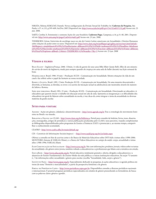 . 62
HIRATA, Helena; KERGOAT, Daniele. Novas configurações da Divisão Sexual do Trabalho. In: Cadernos de Pesquisa, São
Paulo, v.37, n.132, p.595-609, Set/Dez 2007.Disponível em: http://www.scielo.br/pdf/cp/v37n132/a0537132.pdf Acesso em: 25
jun. 2008.
SARTI, Cynthia A. Feminismo e contexto: lições do caso brasileiro. Cadernos Pagu, Campinas, n.16, p.31-48, 2001. Disponí-
vel em: http://www.unicamp.br/pagu/Cad16/n16a03.pdf Acesso em: 25 jun. 2008.
THERBORN, Göran. Entrevista do sociólogo sueco ao site do Centro Latino-americano em Sexualidade e Direitos Humanos
sobre relações de poder entre os sexos. Disponível em: http://www.clam.org.br/publique/cgi/cgilua.exe/sys/start.htm?infoid=
3669&query=simple&search%5Fby%5Fauthorname=all&search%5Fby%5Ffield=tax&search%5Fby%5Fheadline=false&sear
ch%5Fby%5Fkeywords=any&search%5Fby%5Fpriority=all&search%5Fby%5Fsection=all&search%5Fby%5Fstate=all&searc
h%5Ftext%5Foptions=all&sid=21&text=THERBORN+G%F6ran&x=7&y=5 Acesso em: 25 jun. 2008
Vídeos e filmes
Billy Elliot – Inglaterra/França. 2000. 110min. A vida do garoto de onze anos Billy Elliot (Jamie Bell), filho de um mineiro
de carvão do norte da Inglaterra, muda para sempre quando ele tropeça em uma aula de ballet durante sua lição semanal de
boxe.
Homem.com.h. Brasil. 1998. 19 min – Produção: ECOS – Comunicação em Sexualidade. Mostra situações da vida de um
casal e faz refletir sobre o papel do homem na nossa sociedade.
Romeu e Julieta. Brasil. 1995. 17min. Produção: ECOS – Comunicação em Sexualidade. De uma maneira descontraída e
divertida, as fantasias, as dúvidas, os erros e os acertos da iniciação sexual na adolescência são mostrados através do namoro
de Julieta e Romeu.
Sexo sem vergonha. Brasil, 1991, 33 min – Produção: ECOS – Comunicação em Sexualidade. Direcionado ao educador e à
educadora que querem iniciar o trabalho de educação sexual em sala de aula. Apresenta as inseguranças e as dificuldades dos
educadores em geral de falarem sobre sexualidade na escola, e traz dicas de como integrar o tema da sexualidade às diversas
matérias da grade escolar.
Sites para visitar:
Agende - Ações em gênero, cidadania e desenvolvimento – http://www.agende.org.br Traz a cronologia do movimento femi-
nista no Brasil e no mundo.
Biblioteca Digital do CLAM – http://www.clam.org.br/biblioteca. Portal para consulta de boletim, livros, teses, disserta-
ções, monografias, artigos de periódicos e outras publicações produzidas pelo CLAM e seus parceiros, visando complementar
as bibliografias disponibilizadas pelos programas de Ensino a Distância (EAD) e presenciais e, ao mesmo tempo, comparti-
lhar o conhecimento acumulado.
CEAFRO - http://www.ceafro.ufba.br/main/default.asp
CIS - Consórcio de Informações Sociais(Anpocs) – http://www.nadd.prp.usp.br/cis/index.aspx
Oferece a consulta on-line de acervos como o do Banco de Materiais Educativos sobre DST/Aids e temas afins (1990-2000;
MONTEIRO, Simone & VARGAS, Eliane), e o Banco de Vídeos Educativos no campo da saúde: corpo, sexualidade e temas
afins (1988-1996; VARGAS, Eliane
Ecos Comunicação em Sexualidade – http://www.ecos.org.br.Site com informações,produtos,jornais,vídeos sobre os temas
da sexualidade e do gênero entre jovens, também voltado a educadores/as e a profissionais que lidam com a temática em estudo.
EducaRede – http://www.educarede.org.br. Portal educativo, totalmente gratuito e aberto, dirigido a educadores/as e a
alunos/as do Ensino Fundamental e do Ensino Médio da rede pública e a outras instituições educativas. Na seção “O assunto
é...”, há informações sobre sexualidade e gênero para escolas (escolha “Sexualidade: Aids, corpo e gênero”).
Instituto Papai – http://www.papai.org.br. Especialmente dedicado às pesquisas, às ações educativas e à agenda política em
torno do tema “Homens e masculinidades”, a partir da perspectiva feminista e de gênero.
Portal de Periódicos Capes – http://www.periodicos.capes.gov.br. Disponibiliza consulta a diversos periódicos nacionais
e internacionais. É possível pesquisar periódicos especializados em estudos de gênero preenchendo os formulários de busca
com as palavras chave: gênero e gender.
 