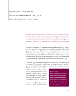 . 65
Adiscriminaçãodegênerocolocaasmulheresemdesvantagememrelaçãoaoho-
mememdiversassituaçõessociais.Taldesvantagemseagravaaindamaisquando
o fator de gênero se une à discriminação étnico-racial.Este texto introduz es-
sasquestões,queserãoaprofundadasnosdemaistextosdestaunidade.Procure
identificar, no seu dia-a-dia, situações em que se perceba essas discriminações.
Ao assistir programas de TV que tratam da situação das mulheres em diferen-
tes países, se percebe como são adversas as condições nas quais mulheres têm
que sobreviver e criar os filhos. Nota-se também, em diferentes contextos, a
rigidez dos costumes locais, que as obrigam a cobrir todo o corpo e o rosto,
como ocorre nos países muçulmanos; a submeter-se à mutilação genital, como
em alguns países africanos; a praticar o aborto de fetos do sexo feminino, em
razão da preferência social por um filho homem, como acontece na China.
No mundo todo, a situação das mulheres é preocupante. Em países pobres,
às situações de miséria e de exclusão social que atingem homens e mulheres
somam-se as discriminações de gênero, sexual, étnica e racial presentes nos
distintos contextos socioeconômicos.
Em todas as classes sociais, as mulhe-
res são vítimas de violência (física,
psicológica, moral e sexual), enfren-
tam dificuldades de acesso ao traba-
lho e à geração de renda, à escolariza-
ção e à participação na vida política.
Em um país de dimensões continen-
tais como o Brasil, com imensas desi-
Dica de vídeo
Retratos de mulher. Narrado em primeira
pessoa e através de fotos, o vídeo conta a
história de lutas, dramas e conquistas da
mulher brasileira, de 1500 até o século XX.
Direção de Carmen Barroso e texto de Ma-
ria Lúcia de Barros Mott (Brasil, Fundação
Carlos Chagas/SP, 15 min).
Módulo II: Gênero | Unidade II | Texto I |
Discriminação de gênero em contexto de
desigualdade social e étnico-racial
 
