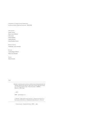 . 6
Copyright © Centro Latino-Americano
em Sexualidade e Direitos Humanos – IMS/UERJ
Organização
Sergio Carrara
Maria Luiza Heilborn
Leila Araújo
Fabíola Rohden
Andreia Barreto
Maria Elisabete Pereira
Projeto Gráfico
Nitadesign | Anna Amendola
Revisão
Claudia Regina Ribeiro
Maria Lucia Resende
Edição
Maria Mostafa
	 Gênero e diversidade na escola: formação de professoras/es em 	
	 Gênero, Orientação Sexual e Relações Étnico-Raciais. Livro 	
	 de conteúdo. Versão 2009. – Rio de Janeiro : CEPESC;
	 Brasília : SPM, 2009.
	 __266 p.
	 ISBN 978-85-89737-11-1
	 1. Gênero. 2. Relações étnico-raciais. 3. Orientação sexual 4. 	
	 Educação à Distância. 5. Formação profissional. I – Título.
Catalogação – Sandra Infurna CRB-7 - 4607
G326
 