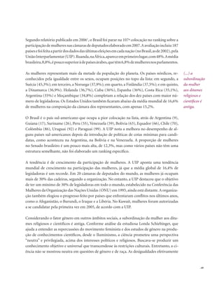. 69
Segundo relatório publicado em 20061
, o Brasil foi parar na 107ª colocação no ranking sobre a
participaçãodemulheresnascâmarasdedeputadoselaboradoem2007.Aavaliaçãoincluiu187
paísesefoifeitaapartirdosdadosdasúltimaseleiçõesemcadanação(noBrasil,asde2002),pela
UniãoInterparlamentar(UIP).Ruanda,naÁfrica,apareceemprimeirolugar,com48%.Amédia
brasileira,8,8%,époucosuperioràdepaísesárabes,quetêm6,8%demulheresnosparlamentos.
As mulheres representam mais da metade da população do planeta. Os países nórdicos, re-
conhecidos pela igualdade entre os sexos, ocupam posições no topo da lista: em segundo, a
Suécia (45,3%); em terceiro, a Noruega (37,9%); em quarto, a Finlândia (37,5%); e em quinto,
a Dinamarca (36,9%). Holanda (36,7%), Cuba (36%), Espanha (36%), Costa Rica (35,1%),
Argentina (35%) e Moçambique (34,8%) completam a relação dos dez países com maior nú-
mero de legisladoras. Os Estados Unidos também ficaram abaixo da média mundial de 16,6%
de mulheres na composição da câmara dos representantes, com apenas 15,2%.
O Brasil é o país sul-americano que ocupa a pior colocação na lista, atrás de Argentina (9),
Guiana (17), Suriname (26), Peru (55),Venezuela (59), Bolívia (63), Equador (66), Chile (70),
Colômbia (86), Uruguai (92) e Paraguai (99). A UIP nota a melhora no desempenho de al-
guns países sul-americanos depois da introdução de políticas de cotas mínimas para candi-
datas, como aconteceu na Argentina, na Bolívia e na Venezuela. A proporção de mulheres
no Senado brasileiro é um pouco mais alta, de 12,3%, mas como vários países não têm uma
estrutura semelhante, não foi elaborado um ranking específico.
A tendência é de crescimento da participação de mulheres. A UIP aponta uma tendência
mundial de crescimento na participação das mulheres, já que a média global de 16,4% de
legisladoras é um recorde. Em 20 câmaras de deputados do mundo, as mulheres já ocupam
mais de 30% das cadeiras, segundo a organização. No entanto, a UIP destacou que o objetivo
de ter um mínimo de 30% de legisladoras em todo o mundo, estabelecido na Conferência das
Mulheres da Organização das Nações Unidas (ONU) em 1995, ainda está distante.A organiza-
ção também elogiou o progresso feito por países que enfrentaram conflitos nos últimos anos,
como o Afeganistão, o Burundi, o Iraque e a Libéria. No Kuwait, mulheres foram autorizadas
a se candidatar pela primeira vez em 2005, de acordo com a UIP.
Considerando o fator gênero em outros âmbitos sociais, a subordinação da mulher aos dita-
mes religiosos e científicos é antiga. Conforme análise da estudiosa Londa Schiebinger, que
ajuda a entender as repercussões do movimento feminista e dos estudos de gênero na produ-
ção de conhecimentos científicos, desde o Iluminismo, a ciência prometeu uma perspectiva
“neutra” e privilegiada, acima dos interesses políticos e religiosos. Buscava-se produzir um
conhecimento objetivo e universal que transcendesse às restrições culturais. Entretanto, a ci-
ência não se mostrou neutra em questões de gênero e de raça. As desigualdades efetivamente
(...) a
subordinação
da mulher
aos ditames
religiosos e
científicos é
antiga.
 