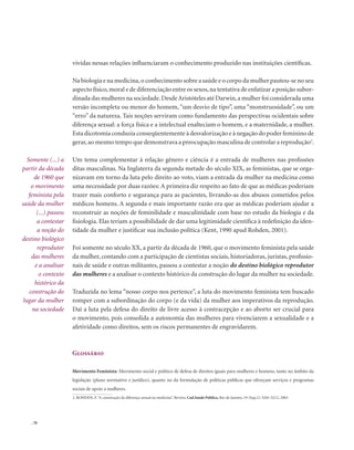 . 70
vividas nessas relações influenciaram o conhecimento produzido nas instituições científicas.
Na biologia e na medicina,o conhecimento sobre a saúde e o corpo da mulher pautou-se no seu
aspecto físico,moral e de diferenciação entre os sexos,na tentativa de enfatizar a posição subor-
dinada das mulheres na sociedade.DesdeAristóteles até Darwin,a mulher foi considerada uma
versão incompleta ou menor do homem,“um desvio de tipo”, uma “monstruosidade”, ou um
“erro” da natureza. Tais noções serviram como fundamento das perspectivas ocidentais sobre
diferença sexual: a força física e a intelectual enalteciam o homem, e a maternidade, a mulher.
Estadicotomiaconduziaconseqüentementeàdesvalorizaçãoeànegaçãodopoderfemininode
gerar,ao mesmo tempo que demonstrava a preocupação masculina de controlar a reprodução2
.
Um tema complementar à relação gênero e ciência é a entrada de mulheres nas profissões
ditas masculinas. Na Inglaterra da segunda metade do século XIX, as feministas, que se orga-
nizavam em torno da luta pelo direito ao voto, viam a entrada da mulher na medicina como
uma necessidade por duas razões: A primeira diz respeito ao fato de que as médicas poderiam
trazer mais conforto e segurança para as pacientes, livrando-as dos abusos cometidos pelos
médicos homens. A segunda e mais importante razão era que as médicas poderiam ajudar a
reconstruir as noções de feminilidade e masculinidade com base no estudo da biologia e da
fisiologia. Elas teriam a possibilidade de dar uma legitimidade científica à redefinição da iden-
tidade da mulher e justificar sua inclusão política (Kent, 1990 apud Rohden, 2001).
Foi somente no século XX, a partir da década de 1960, que o movimento feminista pela saúde
da mulher, contando com a participação de cientistas sociais, historiadoras, juristas, profissio-
nais de saúde e outras militantes, passou a contestar a noção do destino biológico reprodutor
das mulheres e a analisar o contexto histórico da construção do lugar da mulher na sociedade.
Traduzida no lema “nosso corpo nos pertence”, a luta do movimento feminista tem buscado
romper com a subordinação do corpo (e da vida) da mulher aos imperativos da reprodução.
Daí a luta pela defesa do direito de livre acesso à contracepção e ao aborto ser crucial para
o movimento, pois consolida a autonomia das mulheres para vivenciarem a sexualidade e a
afetividade como direitos, sem os riscos permanentes de engravidarem.
Glossário
Movimento Feminista: Movimento social e político de defesa de direitos iguais para mulheres e homens, tanto no âmbito da
legislação (plano normativo e jurídico), quanto no da formulação de políticas públicas que ofereçam serviços e programas
sociais de apoio a mulheres.
Somente (...) a
partir da década
de 1960 que
o movimento
feminista pela
saúde da mulher
(...) passou
a contestar
a noção do
destino biológico
reprodutor
das mulheres
e a analisar
o contexto
histórico da
construção do
lugar da mulher
na sociedade
2. ROHDEN, F.“A construção da diferença sexual na medicina”. Review, Cad.Saúde Pública, Rio de Janeiro, 19 [Sup.2]: S201-S212, 2003
 