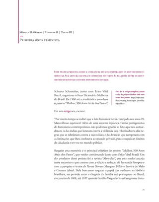 . 71
Schuma Schumaher, junto com Érico Vital
Brazil, organizou o livro Dicionário Mulheres
do Brasil: De 1500 até a atualidade e coordena
o projeto “Mulher, 500 Anos Atrás dos Panos”.
Em um artigo seu, escreve:
“Por muito tempo acreditei que a luta feminista havia começado nos anos 70.
Maravilhoso equívoco! Além de uma enorme injustiça. Como protagonistas
do feminismo contemporâneo, não podemos ignorar as lutas que nos antece-
deram. A das índias que lutaram contra a violência dos colonizadores; das ne-
gras que se rebelaram contra a escravidão; e das brancas que romperam com
as limitações que lhes confinava ao mundo privado, para conquistar direitos
de cidadania e ter voz no mundo público.
Resgatar esta memória é o principal objetivo do projeto “Mulher, 500 Anos
Atrás dos Panos”, que venho coordenando junto com Érico Vital Brazil. Um
dos produtos deste projeto foi a revista “Abre-alas”, que está sendo lançada
neste encontro e que contou com a edição e redação de Fernanda Pompeu e
com a pesquisa e textos de Teresa Novaes Marques, Hildete Pereira de Melo
e Carmen Alveal. Nela buscamos resgatar o papel das mulheres na história
brasileira, no período entre a chegada da família real portuguesa ao Brasil,
em janeiro de 1808, até 1937 quando Getúlio Vargas fecha o Congresso, insta-
Este texto apresenta como a literatura está incorporando os movimentos fe-
ministas. Sua leitura ilustra o conteúdo do texto As relações entre os movi-
mentos feministas e outros movimentos sociais.
Para ler o artigo completo, acesse
o site do projeto Mulher 500 anos
atrás dos panos: http://www.mu-
lher500.org.br/artigos_detalhe.
asp?cod=9
Módulo II: Gênero | Unidade II | Texto III |
Primeira onda feminista
 