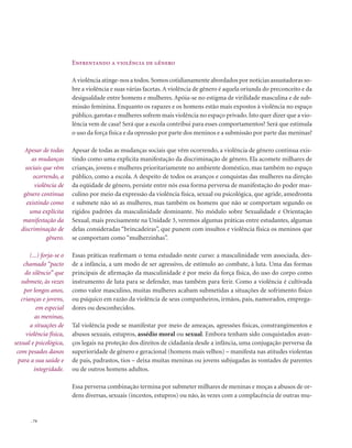 . 74
Enfrentando a violência de gênero
A violência atinge-nos a todos.Somos cotidianamente abordados por notícias assustadoras so-
bre a violência e suas várias facetas.A violência de gênero é aquela oriunda do preconceito e da
desigualdade entre homens e mulheres. Apóia-se no estigma de virilidade masculina e de sub-
missão feminina. Enquanto os rapazes e os homens estão mais expostos à violência no espaço
público, garotas e mulheres sofrem mais violência no espaço privado.Isto quer dizer que a vio-
lência vem de casa? Será que a escola contribui para esses comportamentos? Será que estimula
o uso da força física e da opressão por parte dos meninos e a submissão por parte das meninas?
Apesar de todas as mudanças sociais que vêm ocorrendo, a violência de gênero continua exis-
tindo como uma explícita manifestação da discriminação de gênero. Ela acomete milhares de
crianças, jovens e mulheres prioritariamente no ambiente doméstico, mas também no espaço
público, como a escola. A despeito de todos os avanços e conquistas das mulheres na direção
da eqüidade de gênero, persiste entre nós essa forma perversa de manifestação do poder mas-
culino por meio da expressão da violência física, sexual ou psicológica, que agride, amedronta
e submete não só as mulheres, mas também os homens que não se comportam segundo os
rígidos padrões da masculinidade dominante. No módulo sobre Sexualidade e Orientação
Sexual, mais precisamente na Unidade 3, veremos algumas práticas entre estudantes, algumas
delas consideradas “brincadeiras”, que punem com insultos e violência física os meninos que
se comportam como “mulherzinhas”.
Essas práticas reafirmam o tema estudado neste curso: a masculinidade vem associada, des-
de a infância, a um modo de ser agressivo, de estímulo ao combate, à luta. Uma das formas
principais de afirmação da masculinidade é por meio da força física, do uso do corpo como
instrumento de luta para se defender, mas também para ferir. Como a violência é cultivada
como valor masculino, muitas mulheres acabam submetidas a situações de sofrimento físico
ou psíquico em razão da violência de seus companheiros, irmãos, pais, namorados, emprega-
dores ou desconhecidos.
Tal violência pode se manifestar por meio de ameaças, agressões físicas, constrangimentos e
abusos sexuais, estupros, assédio moral ou sexual. Embora tenham sido conquistados avan-
ços legais na proteção dos direitos de cidadania desde a infância, uma conjugação perversa da
superioridade de gênero e geracional (homens mais velhos) – manifesta nas atitudes violentas
de pais, padrastos, tios – deixa muitas meninas ou jovens subjugadas às vontades de parentes
ou de outros homens adultos.
Essa perversa combinação termina por submeter milhares de meninas e moças a abusos de or-
dens diversas, sexuais (incestos, estupros) ou não, às vezes com a complacência de outras mu-
Apesar de todas
as mudanças
sociais que vêm
ocorrendo, a
violência de
gênero continua
existindo como
uma explícita
manifestação da
discriminação de
gênero.
(...) forja-se o
chamado “pacto
do silêncio” que
submete, às vezes
por longos anos,
crianças e jovens,
em especial
as meninas,
a situações de
violência física,
sexual e psicológica,
com pesados danos
para a sua saúde e
integridade.
 