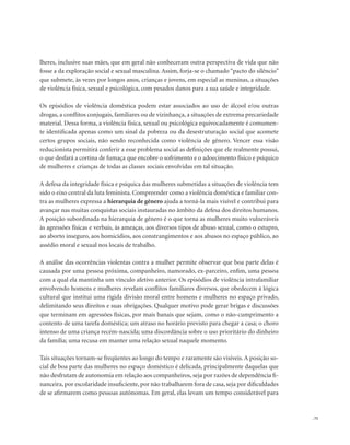 . 75
lheres, inclusive suas mães, que em geral não conheceram outra perspectiva de vida que não
fosse a da exploração social e sexual masculina. Assim, forja-se o chamado “pacto do silêncio”
que submete, às vezes por longos anos, crianças e jovens, em especial as meninas, a situações
de violência física, sexual e psicológica, com pesados danos para a sua saúde e integridade.
Os episódios de violência doméstica podem estar associados ao uso de álcool e/ou outras
drogas, a conflitos conjugais, familiares ou de vizinhança, a situações de extrema precariedade
material. Dessa forma, a violência física, sexual ou psicológica equivocadamente é comumen-
te identificada apenas como um sinal da pobreza ou da desestruturação social que acomete
certos grupos sociais, não sendo reconhecida como violência de gênero. Vencer essa visão
reducionista permitirá conferir a esse problema social as definições que ele realmente possui,
o que desfará a cortina de fumaça que encobre o sofrimento e o adoecimento físico e psíquico
de mulheres e crianças de todas as classes sociais envolvidas em tal situação.
A defesa da integridade física e psíquica das mulheres submetidas a situações de violência tem
sido o eixo central da luta feminista. Compreender como a violência doméstica e familiar con-
tra as mulheres expressa a hierarquia de gênero ajuda a torná-la mais visível e contribui para
avançar nas muitas conquistas sociais instauradas no âmbito da defesa dos direitos humanos.
A posição subordinada na hierarquia de gênero é o que torna as mulheres muito vulneráveis
às agressões físicas e verbais, às ameaças, aos diversos tipos de abuso sexual, como o estupro,
ao aborto inseguro, aos homicídios, aos constrangimentos e aos abusos no espaço público, ao
assédio moral e sexual nos locais de trabalho.
A análise das ocorrências violentas contra a mulher permite observar que boa parte delas é
causada por uma pessoa próxima, companheiro, namorado, ex-parceiro, enfim, uma pessoa
com a qual ela mantinha um vínculo afetivo anterior. Os episódios de violência intrafamiliar
envolvendo homens e mulheres revelam conflitos familiares diversos, que obedecem à lógica
cultural que institui uma rígida divisão moral entre homens e mulheres no espaço privado,
delimitando seus direitos e suas obrigações. Qualquer motivo pode gerar brigas e discussões
que terminam em agressões físicas, por mais banais que sejam, como o não-cumprimento a
contento de uma tarefa doméstica; um atraso no horário previsto para chegar a casa; o choro
intenso de uma criança recém-nascida; uma discordância sobre o uso prioritário do dinheiro
da família; uma recusa em manter uma relação sexual naquele momento.
Tais situações tornam-se freqüentes ao longo do tempo e raramente são visíveis. A posição so-
cial de boa parte das mulheres no espaço doméstico é delicada, principalmente daquelas que
não desfrutam de autonomia em relação aos companheiros, seja por razões de dependência fi-
nanceira, por escolaridade insuficiente, por não trabalharem fora de casa, seja por dificuldades
de se afirmarem como pessoas autônomas. Em geral, elas levam um tempo considerável para
 