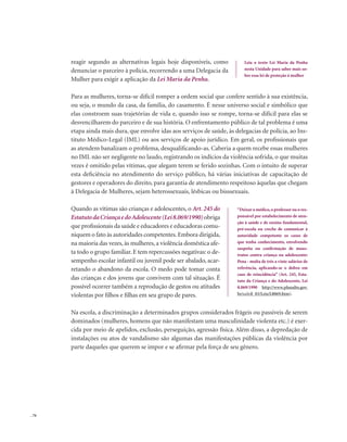 . 76
reagir segundo as alternativas legais hoje disponíveis, como
denunciar o parceiro à polícia, recorrendo a uma Delegacia da
Mulher para exigir a aplicação da Lei Maria da Penha.
Para as mulheres, torna-se difícil romper a ordem social que confere sentido à sua existência,
ou seja, o mundo da casa, da família, do casamento. É nesse universo social e simbólico que
elas constroem suas trajetórias de vida e, quando isso se rompe, torna-se difícil para elas se
desvencilharem do parceiro e de sua história. O enfrentamento público de tal problema é uma
etapa ainda mais dura, que envolve idas aos serviços de saúde, às delegacias de polícia, ao Ins-
tituto Médico-Legal (IML) ou aos serviços de apoio jurídico. Em geral, os profissionais que
as atendem banalizam o problema, desqualificando-as. Caberia a quem recebe essas mulheres
no IML não ser negligente no laudo, registrando os indícios da violência sofrida, o que muitas
vezes é omitido pelas vítimas, que alegam terem se ferido sozinhas. Com o intuito de superar
esta deficiência no atendimento do serviço público, há várias iniciativas de capacitação de
gestores e operadores do direito, para garantia de atendimento respeitoso àquelas que chegam
à Delegacia de Mulheres, sejam heterossexuais, lésbicas ou bisssexuais.
Quando as vítimas são crianças e adolescentes, o Art. 245 do
EstatutodaCriançaedoAdolescente(Lei8.069/1990)obriga
que profissionais da saúde e educadores e educadoras comu-
niquem o fato às autoridades competentes.Embora dirigida,
na maioria das vezes, às mulheres, a violência doméstica afe-
ta todo o grupo familiar. E tem repercussões negativas: o de-
sempenho escolar infantil ou juvenil pode ser abalado, acar-
retando o abandono da escola. O medo pode tomar conta
das crianças e dos jovens que convivem com tal situação. É
possível ocorrer também a reprodução de gestos ou atitudes
violentas por filhos e filhas em seu grupo de pares.
Na escola, a discriminação a determinados grupos considerados frágeis ou passíveis de serem
dominados (mulheres, homens que não manifestam uma masculinidade violenta etc.) é exer-
cida por meio de apelidos, exclusão, perseguição, agressão física. Além disso, a depredação de
instalações ou atos de vandalismo são algumas das manifestações públicas da violência por
parte daqueles que querem se impor e se afirmar pela força de seu gênero.
Leia o texto Lei Maria da Penha
nesta Unidade para saber mais so-
bre essa lei de proteção à mulher
“Deixar o médico,o professor ou o res-
ponsável por estabelecimento de aten-
ção à saúde e de ensino fundamental,
pré-escola ou creche de comunicar à
autoridade competente os casos de
que tenha conhecimento, envolvendo
suspeita ou confirmação de maus-
tratos contra criança ou adolescente:
Pena - multa de três a vinte salários de
referência, aplicando-se o dobro em
caso de reincidência” (Art. 245, Esta-
tuto da Criança e do Adolescente, Lei
8.069/1990 http://www.planalto.gov.
br/ccivil_03/Leis/L8069.htm).
 