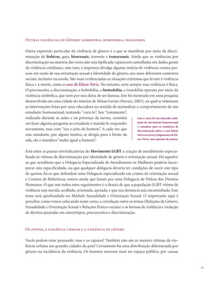 . 77
Outras violências de Gênero: lesbofobia, homofobia, transfobia
Outra expressão particular da violência de gênero é a que se manifesta por meio da discri-
minação de lésbicas, gays, bissexuais, travestis e transexuais. Ainda que as violências por
discriminação na maioria das vezes não seja tipificada (aparecem camufladas em dados gerais
da violência cotidiana), não raro, a imprensa divulga alguma notícia de violência contra pes-
soas em razão de sua orientação sexual e identidade de gênero, nos mais diferentes contextos
sociais, inclusive na escola. São mais evidenciadas as situações extremas que levam à violência
física e à morte, como o caso de Édson Néris. No entanto, nem sempre essa violência é física.
O preconceito, a discriminação, a lesbofobia, a homofobia, a transfobia operam por meio da
violência simbólica, que nem por isso deixa de ser danosa. Isto foi mostrado em uma pesquisa
desenvolvida em uma cidade do interior de Minas Gerais (Ferrari, 2003), na qual se relataram
as intervenções feitas por uma educadora no sentido de normalizar o comportamento de um
estudante homossexual, tentando “curá-lo”. Seu “tratamento”,
realizado durante as aulas e na presença da turma, consistia
em fazer alguma pergunta ao estudante e mandá-lo responder
novamente, mas com “voz e jeito de homem”. A cada vez que
esse estudante, por algum motivo, se dirigia para a frente da
sala, ela o mandava “andar igual a homem”.
Está entre as pautas reivindicatórias do Movimento LGBT a criação de atendimento especia-
lizado às vítimas de discriminação por identidade de gênero e orientação sexual. Há aqueles/
as que acreditam que a Delegacia Especializada de Atendimento às Mulheres poderia incor-
porar esta especificidade, ou que qualquer delegacia deveria ter condições de ouvir este tipo
de queixa; há os que defendem uma Delegacia especializada em crimes de orientação sexual
e Centros de Referência; outros ainda que lutam por uma Delegacia de Defesa dos Direitos
Humanos. O que une todos estes seguimentos é o desejo de que a população LGBT vítima de
violência seja ouvida, acolhida, orientada, apoiada, e que sua denúncia seja encaminhada. Este
tema será aprofundado no Módulo Sexualidade e Orientação Sexual. O importante aqui é
perceber, como vimos colocando neste curso, a correlação entre os temas (Relações de Gênero,
Sexualidade e Orientação Sexual e Relações Étnico-raciais) e as formas de violência e violação
de direitos pautadas em estereótipos, preconceitos e discriminação.
Os jovens, a violência urbana e a violência de gênero
Vocês podem estar pensando: mas e os rapazes? Também não são as maiores vítimas da vio-
lência urbana nas grandes cidades do país? Certamente há uma distribuição diferenciada por
gênero na incidência da violência. Os homens morrem mais no espaço público, por causas
Leia a carta de um educador mili-
tante do movimento homossexual
e consultor para as temáticas de
discriminação sobre o caso Édson
Néris no texto O julgamento de Éd-
son Néris, uma questão de justiça.
 