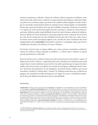. 78
externas (assassinatos, acidentes), vítimas da violência urbana; enquanto as mulheres, como
temos observado, sofrem mais a violência no espaço privado, praticada por conhecidos. Rapa-
zes pobres, em sua maioria negros, são mortos nos conflitos urbanos ligados ao tráfico de dro-
gas ou executados sumariamente diante da suspeita de que estejam ligados à criminalidade.
Mesmo que a presença feminina ativa seja uma realidade, nos grupos criminosos, os meninos
e os rapazes são mais atraídos pela rápida ascensão social que o mundo do crime pode pro-
porcionar: dinheiro, poder, respeitabilidade da parte de outros homens, sedução de mulheres.
Além da falência de outras instituições sociais que poderiam atrair o interesse de tais jovens,
há o fato de eles se lançarem em uma atividade arriscada que não só lhes tira a vida, como a
de muitos outros jovens sem ligação alguma com o mundo do crime. Facilmente eles ficam
estigmatizados pelos estereótipos relacionados à pobreza e à população negra, que levam à
simplificada associação entre pobreza, cor/raça e violência.
Os homens morrem mais no espaço público, por causas externas (assassinatos, acidentes),
vítimas da violência urbana; enquanto as mulheres (...) sofrem mais a violência no espaço
privado, praticada por conhecidos.
É preciso destacar que a violência urbana não está circunscrita aos jovens pobres e negros. O
Mapa da Juventude e Violência1
, organizado pela Unesco, identifica, por estados do país e pela
origem étnico-racial, as distintas causas mortis. Esses dados apontam que os rapazes de classes
média e alta morrem mais em acidentes de automóvel na perigosa combinação álcool e dire-
ção. Tais jovens são prisioneiros de um imaginário, construído desde a infância, que associa
masculino a“poderoso”,“desbravador”,“imortal”etc. Podemos assim dizer que a violência nas
gangues, nos comandos do tráfico de drogas ou nos “pegas” de carro é o resultado da imposi-
ção da força em disputas de poder para provar masculinidade.
Glossário
Assédio Moral: Fenômeno antigo caracterizado pela exposição dos trabalhadores e das trabalhadoras a situações humilhantes
e constrangedoras, repetitivas e prolongadas durante a jornada de trabalho e no exercício de suas funções. São mais comuns
em relações hierárquicas autoritárias e assimétricas, em que predominam condutas negativas, relações desumanas e aéticas de
longa duração, de um ou mais chefes dirigida a um ou mais subordinado(s) ou subordinada(s), desestabilizando a relação da
vítima com o ambiente de trabalho e a organização, forçando-o/a a desistir do emprego. A vítima escolhida é isolada do grupo
sem explicações, passando a ser hostilizada, ridicularizada, inferiorizada, culpabilizada e desacreditada diante dos pares. Estes,
por medo do desemprego e da vergonha de serem também humilhados, o que é associado ao estímulo constante à competiti-
vidade, rompem os laços afetivos com a vítima e, freqüentemente, reproduzem e reatualizam ações e atos do agressor no am-
biente de trabalho, instaurando o “pacto da tolerância e do silêncio” no coletivo. A vítima, por sua vez, vai gradativamente se
desestabilizando, fragiliza-se e “perde” sua auto-estima (definição em http://www.assediomoral.org/site/assedio/AMconceito.
php)
1. WAISELFISZ, Júlio Jacobo. Mapa da violência III: os jovens do Brasil: juventude, violência e cidadania. Brasília: UNESCO, 2002. 142 p. Resumo:
Apresenta a realidade da violência contra o jovem no Brasil, com índices estatísticos relativos à mortalidade por homicídios, por acidentes de transporte,
por suicídios, por armas de fogo.
 