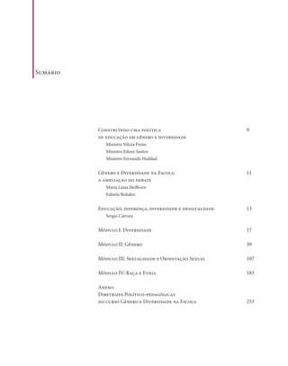 . 7
Sumário
Construíndo uma política
de educação em gênero e diversidade
Ministra Nilcéa Freire
Ministro Edson Santos
Ministro Fernando Haddad
Gênero e Diversidade na Escola:
a ampliação do debate
Maria Luiza Heilborn
Fabíola Rohden
Educação, diferença, diversidade e desigualdade
Sergio Carrara
Módulo I: Diversidade
Módulo II: Gênero
Módulo III: Sexualidade e Orientação Sexual
Módulo IV: Raça e Etnia
Anexo:
Diretrizes Político-pedagógicas
do curso Gênero e Diversidade na Escola
9
11
13
17
39
107
183
253
 