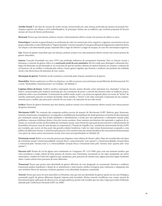 . 79
Assédio Sexual: É um tipo de coerção de caráter sexual, caracterizado por uma ameaça praticada por pessoa em posição hie-
rárquica superior em relação a um/a subordinado/a. As principais vítimas são as mulheres, que recebem propostas de favores
sexuais em troca de favores profissionais.
Bissexual: Pessoa que tem desejos, práticas sexuais e relacionamento afetivo-sexual com pessoas de ambos os sexos.
Estereótipos: Consiste na generalização e na atribuição de valor (na maioria das vezes,negativo) a algumas características de um
grupo,reduzindo-oaelasedefinindoos“lugaresdepoder”aseremocupados.Éumageneralizaçãodejulgamentossubjetivosfeitos
em relação a um determinado grupo, impondo-lhes o lugar de inferior e o lugar de incapaz, no caso dos estereótipos negativos.
Gay: Pessoa do gênero masculino que tem desejos, práticas sexuais e/ou relacionamento afetivo-sexual com outras pessoas do
gênero masculino.
Gênero: Conceito formulado nos anos 1970 com profunda influência do pensamento feminista. Para as ciências sociais e
humanas, o conceito de gênero refere-se à construção social do sexo anatômico. Ele foi criado para distinguir a dimensão bio-
lógica da dimensão social, baseando-se no raciocínio de que há machos e fêmeas na espécie humana, no entanto, a maneira de
ser homem e de ser mulher é realizada pela cultura. Assim, gênero significa que homens e mulheres são produtos da realidade
social e não decorrência da anatomia de seus corpos.
Hierarquia de gênero: Pirâmide social econômica construída pelas relações assimétricas de gênero.
Homofobia: Termo usado para se referir ao desprezo e ao ódio às pessoas com orientação sexual diferente da heterossexual.Ver
o texto “Homofobia e heterossexismo” na Unidade 2 do Módulo 3.
Legítima defesa da honra: Artifício jurídico empregado durante muitas décadas como atenuante nos chamados “crimes da
honra”, caracterizados pela violência motivada por um sentimento de posse e controle dos homens sobre as mulheres, princi-
palmente sobre a sua sexualidade. A autonomia da mulher tende, assim, a ser posta em segundo plano em nome da “honra” do
marido, namorado, parceiro ou mesmo da família. Neste sentido, a “honra” é um valor associado à imposição de um compor-
tamento para a mulher que passa pelo controle do seu corpo e da repressão da sua vida sexual.
Lésbica: Pessoa do gênero feminino que têm desejos, práticas sexuais e/ou relacionamento afetivo-sexual com outras pessoas
do gênero feminino.
Movimento LGBT: No conjunto das conquistas político-sociais da atuação do Movimento LGBT (lésbicas, gays, bissexuais,
travestis, transexuais e transgêneros), se enquadra a sensibilização da população de modo geral para as formas de discriminação
por orientação sexual, que têm levado estudantes a abandonarem a escola, por não suportarem o sofrimento causado pelas
piadinhas e ameaças cotidianas dentro e fora dos muros escolares. Esses mesmos movimentos têm apontado a urgência de in-
clusão, no currículo escolar, da diversidade de orientação sexual, como forma de superação de preconceitos e enfrentamento da
homofobia. Há pouco mais de uma década, era impensável a“Parada do Orgulho Gay”, atualmente denominada Parada LGBT,
por exemplo, que ocorre em boa parte das grandes cidades brasileiras. Cada vez mais vemos homossexuais ocupando a cena
pública de diferentes formas.A atual luta pela parceria civil constitui uma das muitas bandeiras dos movimentos homossexuais
com apoio de vários outros movimentos sociais. Esse tema será aprofundado no Módulo III.
Orientação sexual: Refere-se ao sexo das pessoas que elegemos como objetos de desejo e afeto. Hoje são reconhecidos três tipos
de orientação sexual: a heterossexualidade (atração física e emocional pelo “sexo oposto”); a homossexualidade (atração física
e emocional pelo “mesmo sexo”); e a bissexualidade (atração física e emocional tanto pelo “mesmo sexo” quanto pelo “sexo
oposto”).
Parceria civil: Projeto de Lei há alguns anos tramitando no Congresso (PL 1151/1996) para criar um instituto jurídico que
viria reconhecer a união estável de duas pessoas do mesmo sexo. Entretanto, encontram-se em vigor atualmente em vários
municípios e estados da União leis orgânicas que equiparam, para parceiros do mesmo sexo, alguns preceitos legais incidentes
sobre a união estável entre parceiros de sexos diferentes.
Transexual: Pessoa que possui uma identidade de gênero diferente do sexo designado no nascimento. Homens e mulheres
transexuais podem manifestar o desejo de se submeterem a intervenções médico-cirúrgicas para realizarem a adequação dos
seus atributos físicos de nascença (inclusive genitais) à sua identidade de gênero constituída.
Travesti: Pessoa que nasce do sexo masculino ou feminino, mas que tem sua identidade de gênero oposta ao seu sexo biológico,
assumindo papéis de gênero diferentes daquele imposto pela sociedade. Muitas travestis modificam seus corpos através de
hormonioterapias, aplicações de silicone e/ou cirurgias plásticas, porém vale ressaltar que isso não é regra para todas (Definição
adotada pela Conferência Nacional LGBT em 2008).
 