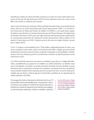 . 81
humilhações sofridas por Maria da Penha enquanto era casada. Em vários relatos feitos à im-
prensa, ela diz que não denunciara por medo de maiores agressões contra ela e contra os três
filhos. No entanto, as violências não cessaram.
Após as duas tentativas de assassinato, Maria da Penha Fernandes lutou incansavelmente por
justiça. Recorreu ao Centro pela Justiça pelo Direito Internacional (CEJIL) e ao Comitê La-
tino-Americano de Defesa dos Direitos da Mulher (CLADEM) e, com apoio destes órgãos,
formalizou uma denúncia à Comissão Interamericana de Direitos Humanos da Organização
dos Estados Americanos (OEA), que é um órgão internacional responsável pelo arquivamento
de comunicações decorrentes de violação de acordos internacionais. Marco Antônio só foi
punido 18 anos depois, em 2002. Cumpriu pena de dois anos em regime fechado e passou
para o regime aberto.
O Art. 2º assegura a universalidade da lei: “Toda mulher, independentemente de classe, raça,
etnia, orientação sexual, renda, cultura, nível educacional, idade e religião, goza dos direitos
fundamentais inerentes à pessoa humana, sendo-lhe asseguradas as oportunidades e facilida-
des para viver sem violência, preservar sua saúde física e mental e seu aperfeiçoamento moral,
intelectual e social”.
A Lei Maria da Penha representa um avanço, na medida em que alterou o Código Penal Bra-
sileiro, possibilitando que agressores de mulheres no âmbito doméstico ou familiar sejam
presos em flagrante ou tenham sua prisão preventiva decretada. Ficaram abolidas as penas
alternativas que se constituíam em doação de cesta básica e prestação de serviço comunitário.
A pena máxima também sofreu alteração, passou de um para três anos. A nova lei ainda prevê
medidas que vão desde a saída do agressor do domicílio à proibição de sua aproximação da
mulher agredida e dos filhos.
Ficaassegurado,desdeasdisposiçõespreliminaresdaLei,que“O
poderpúblicodesenvolverápolíticasquevisemgarantirosdirei-
tos humanos das mulheres no âmbito das relações domésticas e
familiaresnosentidoderesguardá-lasdetodaformadenegligên-
cia, discriminação, exploração, violência, crueldade e opressão”.
O site da SPM contém os Planos
Nacionais de Políticas para Mulhe-
res, com as principais políticas de
prevenção de combate à violência
contra mulheres: http://www.pla-
nalto.gov.br/spmulheres
 