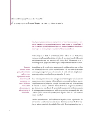 . 82
Esta é a carta de um educador, militante do movimento homossexual e con-
sultor para as temáticas de discriminação, sobre o caso de Edson Neris. É
bem ilustrativo do tipo de violência que se pode sofrer em virtude de dis-
criminação de gênero, de que fala o texto Violência de gênero.
Na madrugada do dia 6 de fevereiro de 2000, a cidade de São Paulo, mais
precisamente a Praça da República, foi palco de um dos crimes de ódio mais
bárbaros envolvendo um homossexual. Edson Neris foi morto a socos e
pontapés por um grupo de skinheads pelo simples fato de ser homossexual.
A manifestação de carinho com seu companheiro foi o código que revelou
sua orientação sexual e causou esse triste fim. Eles não estavam fazendo
sexo ou algo que perturbasse os transeuntes do local. Estavam simplesmen-
te de mãos dadas, caminhando pelas alamedas da praça.
Toda vez que penso nisso, não consigo deixar de imaginar cenas que me
causam raiva e ímpeto de me colocar à frente para mudá-las. Cenas que me
causam esse mal-estar são das crianças vendendo balas nos faróis ao invés
de estarem na escola e tendo seu direito de brincar assegurado; de idosos
que dormem nas ruas depois de terem dado a vida construindo nosso país;
da horda de desempregados sem saúde, sem moradia, sem escola. De fato,
Caetano Veloso tem razão quando canta “alguma coisa está fora da nova
ordem mundial”.
Estamos vivendo numa pseudodemocracia política com ingredientes de
um fascismo social que coloca em risco o elemento essencial da democra-
cia, ou seja, o respeito à diversidade. Não existe democracia de fato sem o
Estamos
vivendo numa
pseudodemocracia
política com
ingredientes de um
fascismo social
que coloca em
risco o elemento
essencial da
democracia, ou
seja, o respeito à
diversidade.
Módulo II: Gênero | Unidade II | Texto VI |
O julgamento de Edson Neris, uma questão de justiça
 