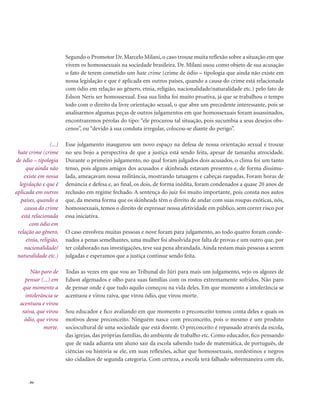 . 84
Segundo o Promotor Dr. Marcelo Milani, o caso trouxe muita reflexão sobre a situação em que
vivem os homossexuais na sociedade brasileira. Dr. Milani usou como objeto de sua acusação
o fato de terem cometido um hate crime (crime de ódio – tipologia que ainda não existe em
nossa legislação e que é aplicada em outros países, quando a causa do crime está relacionada
com ódio em relação ao gênero, etnia, religião, nacionalidade/naturalidade etc.) pelo fato de
Edson Neris ser homossexual. Essa sua linha foi muito proativa, já que se trabalhou o tempo
todo com o direito da livre orientação sexual, o que abre um precedente interessante, pois se
analisarmos algumas peças de outros julgamentos em que homossexuais foram assassinados,
encontraremos pérolas do tipo: “ele procurou tal situação, pois sucumbia a seus desejos obs-
cenos”, ou “devido à sua conduta irregular, colocou-se diante do perigo”.
Esse julgamento inaugurou um novo espaço na defesa de nossa orientação sexual e trouxe
no seu bojo a perspectiva de que a justiça está sendo feita, apesar de tamanha atrocidade.
Durante o primeiro julgamento, no qual foram julgados dois acusados, o clima foi um tanto
tenso, pois alguns amigos dos acusados e skinheads estavam presentes e, de forma dissimu-
lada, ameaçavam nossa militância, mostrando tatuagens e cabeças raspadas. Foram horas de
denúncia e defesa e, ao final, os dois, de forma inédita, foram condenados a quase 20 anos de
reclusão em regime fechado. A sentença do juiz foi muito importante, pois consta nos autos
que, da mesma forma que os skinheads têm o direito de andar com suas roupas exóticas, nós,
homossexuais, temos o direito de expressar nossa afetividade em público, sem correr risco por
essa iniciativa.
O caso envolveu muitas pessoas e nove foram para julgamento, ao todo quatro foram conde-
nados a penas semelhantes, uma mulher foi absolvida por falta de provas e um outro que, por
ter colaborado nas investigações, teve sua pena abrandada. Ainda restam mais pessoas a serem
julgadas e esperamos que a justiça continue sendo feita.
Todas as vezes em que vou ao Tribunal do Júri para mais um julgamento, vejo os algozes de
Edson algemados e olho para suas famílias com os rostos extremamente sofridos. Não paro
de pensar onde é que tudo aquilo começou na vida deles. Em que momento a intolerância se
acentuou e virou raiva, que virou ódio, que virou morte.
Sou educador e fico avaliando em que momento o preconceito tomou conta deles e quais os
motivos desse preconceito. Ninguém nasce com preconceito, pois o mesmo é um produto
sociocultural de uma sociedade que está doente. O preconceito é repassado através da escola,
das igrejas, das próprias famílias, do ambiente de trabalho etc. Como educador, fico pensando
que de nada adianta um aluno sair da escola sabendo tudo de matemática, de português, de
ciências ou história se ele, em suas reflexões, achar que homossexuais, nordestinos e negros
são cidadãos de segunda categoria. Com certeza, a escola terá falhado sobremaneira com ele,
(...)
hate crime (crime
de ódio – tipologia
que ainda não
existe em nossa
legislação e que é
aplicada em outros
países, quando a
causa do crime
está relacionada
com ódio em
relação ao gênero,
etnia, religião,
nacionalidade/
naturalidade etc.)
Não paro de
pensar (...) em
que momento a
intolerância se
acentuou e virou
raiva, que virou
ódio, que virou
morte.
 