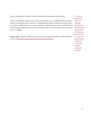 . 85
pois os conteúdos de cidadania e direitos humanos não permearam sua formação.
Estamos grávidos de esperança na mudança das relações que se estabelecem com os homos-
sexuais, e acreditamos que o trabalho de visibilidade que estamos realizando em todo o país e
as parcerias estabelecidas com os outros segmentos estigmatizados de nossa sociedade seja o
caminho dessa mudança, pois esse sonho é coletivo e por esse motivo pode e vai se transfor-
mar em realidade.
Beto de Jesus, educador, militante do Movimento Homossexual e consultor em Diversidade Se-
xual (em http://www.social.org.br/relatorio2002/relatorio027.htm).
(...) de nada
adianta um
aluno sair
da escola
sabendo tudo
de matemática,
de português,
de ciências ou
história se ele
(...) achar que
homossexuais,
nordestinos
e negros são
cidadãos
de segunda
categoria.
 