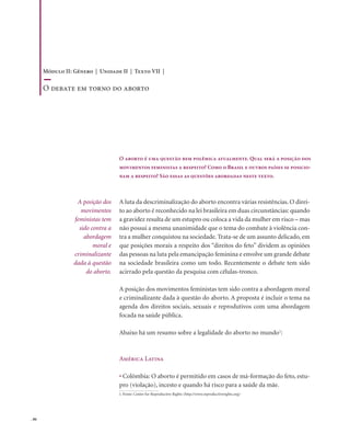 . 86
O aborto é uma questão bem polêmica atualmente. Qual será a posição dos
movimentos feministas a respeito? Como o Brasil e outros países se posicio-
nam a respeito? São essas as questões abordadas neste texto.
A luta da descriminalização do aborto encontra várias resistências. O direi-
to ao aborto é reconhecido na lei brasileira em duas circunstâncias: quando
a gravidez resulta de um estupro ou coloca a vida da mulher em risco – mas
não possui a mesma unanimidade que o tema do combate à violência con-
tra a mulher conquistou na sociedade. Trata-se de um assunto delicado, em
que posições morais a respeito dos “direitos do feto” dividem as opiniões
das pessoas na luta pela emancipação feminina e envolve um grande debate
na sociedade brasileira como um todo. Recentemente o debate tem sido
acirrado pela questão da pesquisa com células-tronco.
A posição dos movimentos feministas tem sido contra a abordagem moral
e criminalizante dada à questão do aborto. A proposta é incluir o tema na
agenda dos direitos sociais, sexuais e reprodutivos com uma abordagem
focada na saúde pública.
Abaixo há um resumo sobre a legalidade do aborto no mundo1
:
América Latina
• Colômbia: O aborto é permitido em casos de má-formação do feto, estu-
pro (violação), incesto e quando há risco para a saúde da mãe.
A posição dos
movimentos
feministas tem
sido contra a
abordagem
moral e
criminalizante
dada à questão
do aborto.
1. Fonte: Center for Reproductive Rights (http://www.reproductiverights.org)
Módulo II: Gênero | Unidade II | Texto VII |
O debate em torno do aborto
 